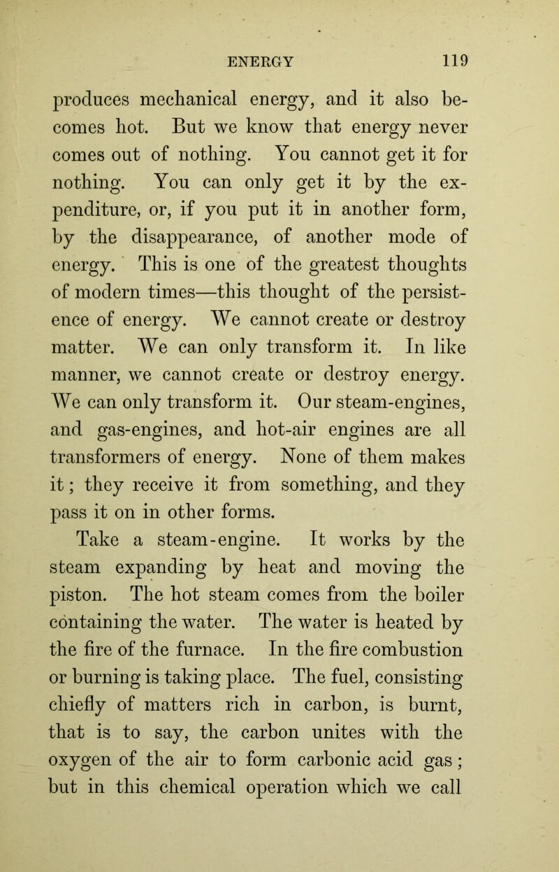 produces mechanical energy, and it also be- comes hot. But we know that energy never comes out of nothing. You cannot get it for nothing. You can only get it by the ex- penditure, or, if you put it in another form, by the disappearance, of another mode of energy. This is one of the greatest thoughts of modern times—this thought of the persist- ence of energy. We cannot create or destroy matter. We can only transform it. In like manner, we cannot create or destroy energy. We can only transform it. Our steam-engines, and gas-engines, and hot-air engines are all transformers of energy. None of them makes it; they receive it from something, and they pass it on in other forms. Take a steam-engine. It works by the steam expanding by heat and moving the piston. The hot steam comes from the boiler containing the water. The water is heated by the fire of the furnace. In the fire combustion or burning is taking place. The fuel, consisting chiefly of matters rich in carbon, is burnt, that is to say, the carbon unites with the oxygen of the air to form carbonic acid gas; but in this chemical operation which we call