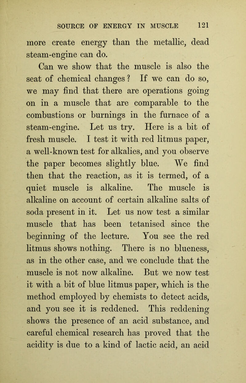 more create energy than the metallic, dead steam-engine can do. Can we show that the muscle is also the seat of chemical changes ? If we can do so, we may find that there are operations going on in a muscle that are comparable to the combustions or burnings in the furnace of a steam-engine. Let us try. Here is a bit of fresh muscle. I test it with red litmus paper, a well-known test for alkalies, and you observe the paper becomes slightly blue. We find then that the reaction, as it is termed, of a quiet muscle is alkaline. The muscle is alkaline on account of certain alkaline salts of soda present in it. Let us now test a similar muscle that has been tetanised since the beginning of the lecture. You see the red litmus shows nothing. There is no blueness, as in the other case, and we conclude that the muscle is not now alkaline. But we now test it with a bit of blue litmus paper, which is the method employed by chemists to detect acids, and you see it is reddened. This reddening shows the presence of an acid substance, and careful chemical research has proved that the acidity is due to a kind of lactic acid, an acid