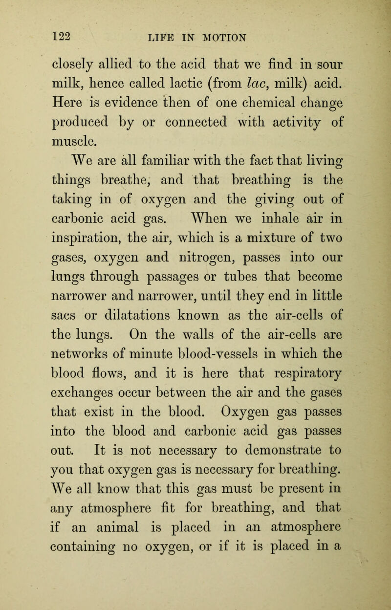 closely allied to the acid that we find in sour milk, hence called lactic (from lac, milk) acid. Here is evidence then of one chemical change produced by or connected with activity of muscle. We are all familiar with the fact that living things breathe, and that breathing is the taking in of oxygen and the giving out of carbonic acid gas. When we inhale air in inspiration, the air, which is a mixture of two gases, oxygen and nitrogen, passes into our lungs through passages or tubes that become narrower and narrower, until they end in little sacs or dilatations known as the air-cells of the lungs. On the walls of the air-cells are networks of minute blood-vessels in which the blood flows, and it is here that respiratory exchanges occur between the air and the gases that exist in the blood. Oxygen gas passes into the blood and carbonic acid gas passes out. It is not necessary to demonstrate to you that oxygen gas is necessary for breathing. We all know that this gas must be present in any atmosphere fit for breathing, and that if an animal is placed in an atmosphere containing no oxygen, or if it is placed in a