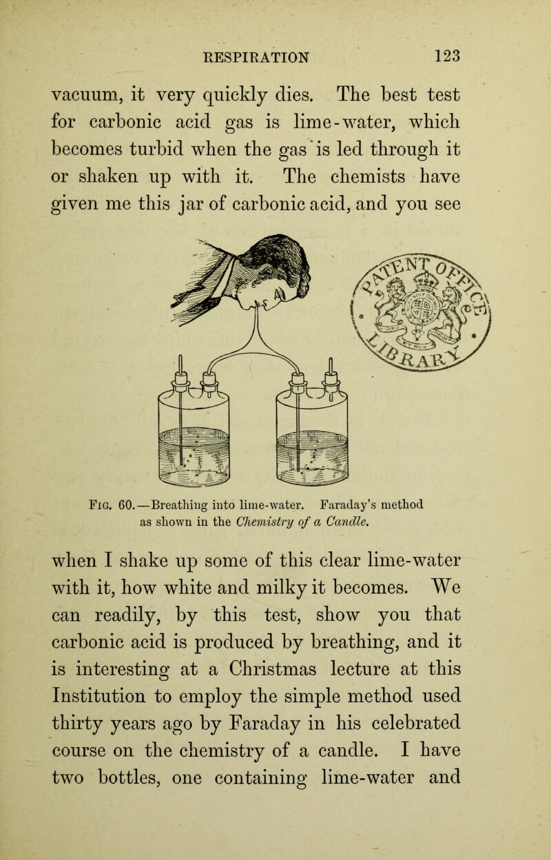 vacuum, it very quickly dies. The best test for carbonic acid gas is lime-water, which becomes turbid when the gas' is led through it or shaken up with it. The chemists have given me this jar of carbonic acid, and you see Fig. 60.—Breathing into lime-water. Faraday’s method as shown in the Chemistry of a Candle. when I shake up some of this clear lime-water with it, how white and milky it becomes. We can readily, by this test, show you that carbonic acid is produced by breathing, and it is interesting at a Christmas lecture at this Institution to employ the simple method used thirty years ago by Faraday in his celebrated course on the chemistry of a candle. I have two bottles, one containing lime-water and