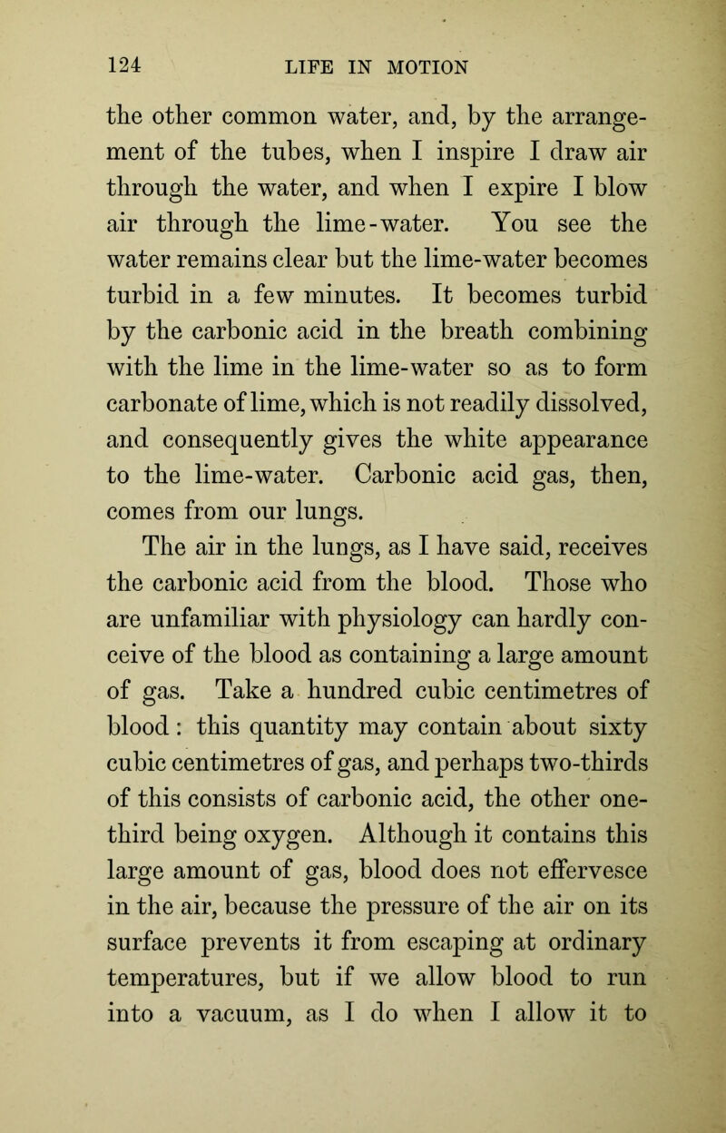 the other common water, and, by the arrange- ment of the tubes, when I inspire I draw air through the water, and when I expire I blow air through the lime-water. You see the water remains clear but the lime-water becomes turbid in a few minutes. It becomes turbid by the carbonic acid in the breath combining with the lime in the lime-water so as to form carbonate of lime, which is not readily dissolved, and consequently gives the white appearance to the lime-water. Carbonic acid gas, then, comes from our lungs. The air in the lungs, as I have said, receives the carbonic acid from the blood. Those who are unfamiliar with physiology can hardly con- ceive of the blood as containing a large amount of gas. Take a hundred cubic centimetres of blood: this quantity may contain about sixty cubic centimetres of gas, and perhaps two-thirds of this consists of carbonic acid, the other one- third being oxygen. Although it contains this large amount of gas, blood does not effervesce in the air, because the pressure of the air on its surface prevents it from escaping at ordinary temperatures, but if we allow blood to run into a vacuum, as I do when I allow it to