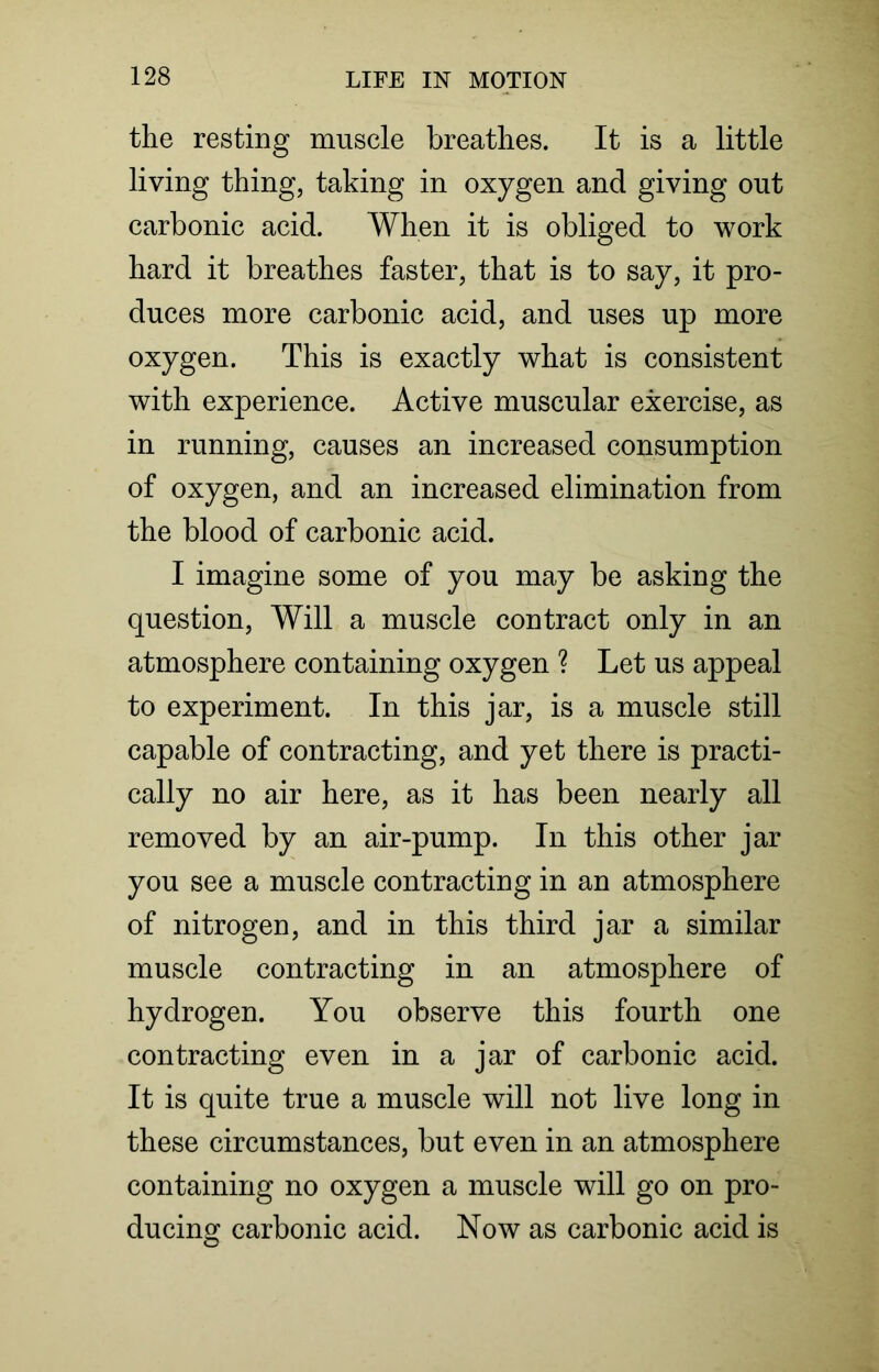 the resting muscle breathes. It is a little living thing, taking in oxygen and giving out carbonic acid. When it is obliged to work hard it breathes faster, that is to say, it pro- duces more carbonic acid, and uses up more oxygen. This is exactly what is consistent with experience. Active muscular exercise, as in running, causes an increased consumption of oxygen, and an increased elimination from the blood of carbonic acid. I imagine some of you may be asking the question, Will a muscle contract only in an atmosphere containing oxygen ? Let us appeal to experiment. In this jar, is a muscle still capable of contracting, and yet there is practi- cally no air here, as it has been nearly all removed by an air-pump. In this other jar you see a muscle contracting in an atmosphere of nitrogen, and in this third jar a similar muscle contracting in an atmosphere of hydrogen. You observe this fourth one contracting even in a jar of carbonic acid. It is quite true a muscle will not live long in these circumstances, but even in an atmosphere containing no oxygen a muscle will go on pro- ducing carbonic acid. Now as carbonic acid is