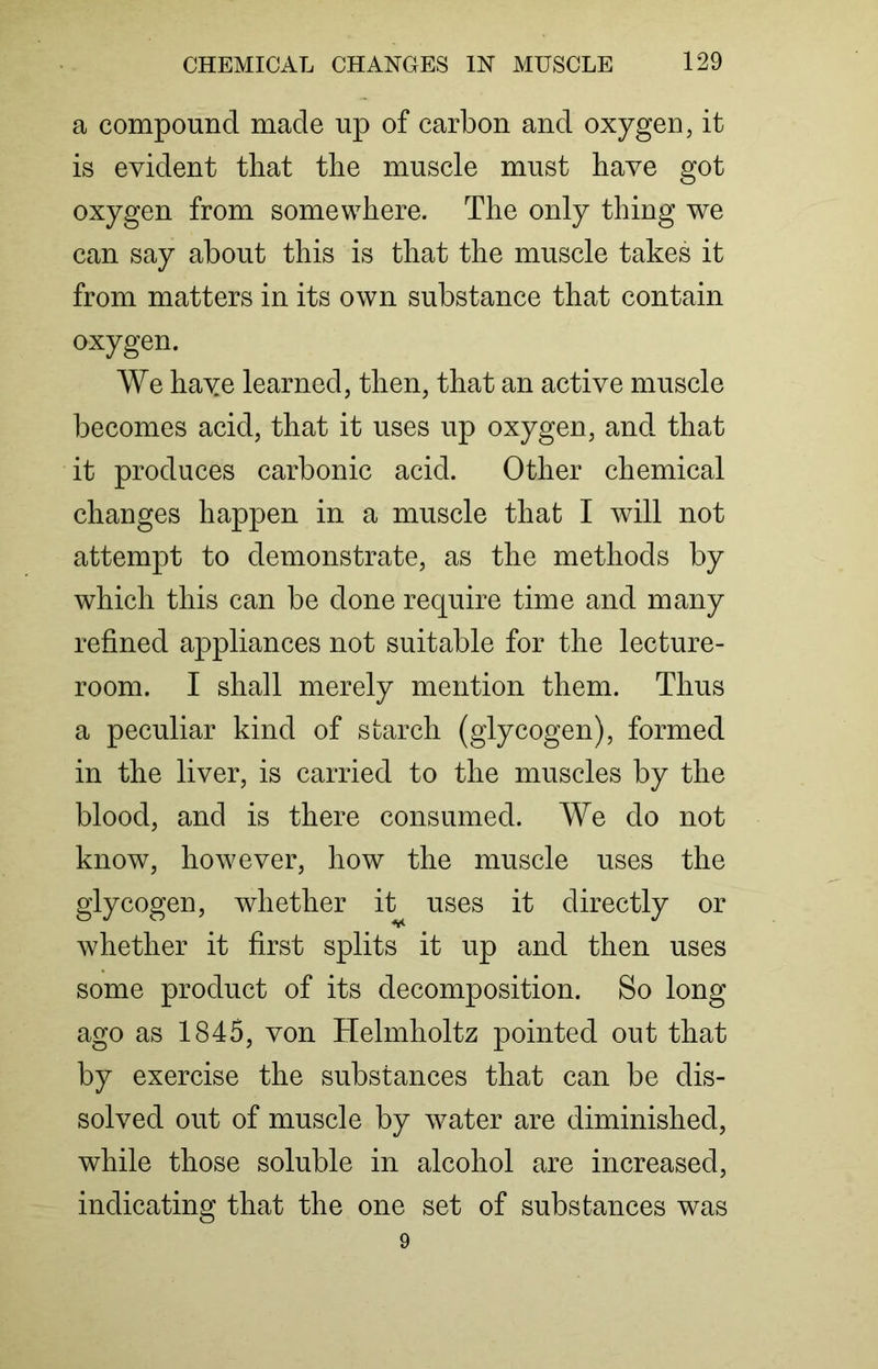 a compound made up of carbon and oxygen, it is evident that the muscle must have got oxygen from somewhere. The only thing we can say about this is that the muscle takes it from matters in its own substance that contain oxygen. We haye learned, then, that an active muscle becomes acid, that it uses up oxygen, and that it produces carbonic acid. Other chemical changes happen in a muscle that I will not attempt to demonstrate, as the methods by which this can be done require time and many refined appliances not suitable for the lecture- room. I shall merely mention them. Thus a peculiar kind of starch (glycogen), formed in the liver, is carried to the muscles by the blood, and is there consumed. We do not know, however, how the muscle uses the glycogen, whether it uses it directly or whether it first splits it up and then uses some product of its decomposition. So long ago as 1845, von Helmholtz pointed out that by exercise the substances that can be dis- solved out of muscle by water are diminished, while those soluble in alcohol are increased, indicating that the one set of substances was 9