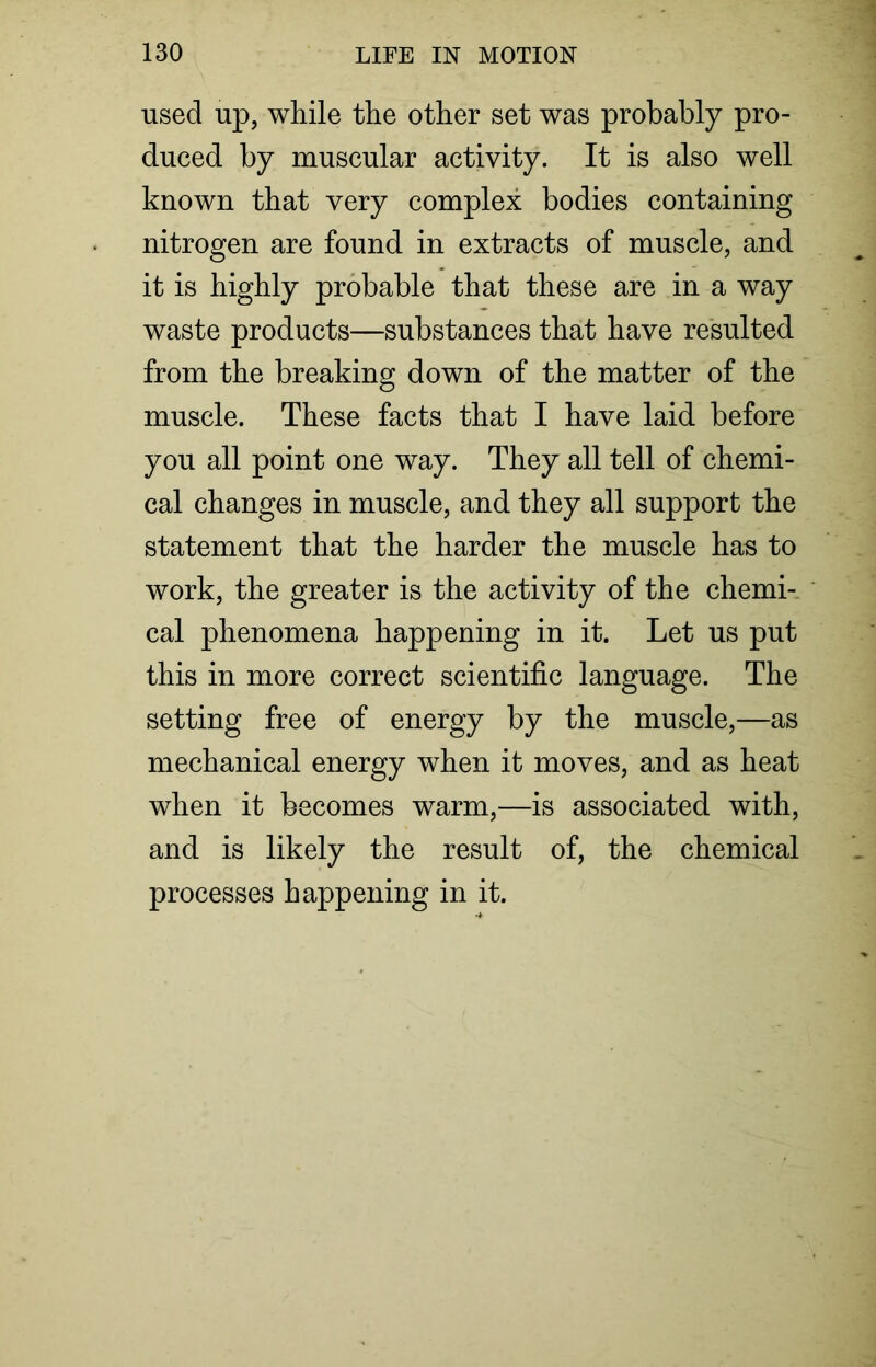 used up, while the other set was probably pro- duced by muscular activity. It is also well known that very complex bodies containing nitrogen are found in extracts of muscle, and it is highly probable that these are in a way waste products—substances that have resulted from the breaking down of the matter of the muscle. These facts that I have laid before you all point one way. They all tell of chemi- cal changes in muscle, and they all support the statement that the harder the muscle has to work, the greater is the activity of the chemi- cal phenomena happening in it. Let us put this in more correct scientific language. The setting free of energy by the muscle,—as mechanical energy when it moves, and as heat when it becomes warm,—is associated with, and is likely the result of, the chemical processes happening in it.