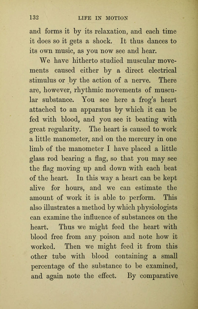 and forms it by its relaxation, and each time it does so it gets a shock. It thus dances to its own music, as you now see and hear. We have hitherto studied muscular move- ments caused either by a direct electrical stimulus or by the action of a nerve. There are, however, rhythmic movements of muscu- lar substance. You see here a frog’s heart attached to an apparatus by which it can be fed with blood, and you see it beating with great regularity. The heart is caused to work a little manometer, and on the mercury in one limb of the manometer I have placed a little glass rod bearing a flag, so that you may see the flag moving up and down with each beat of the heart. In this way a heart can be kept alive for hours, and we can estimate the amount of work it is able to perform. This also illustrates a method by which physiologists can examine the influence of substances on the heart. Thus we might feed the heart with blood free from any poison and note how it worked. Then we might feed it from this other tube with blood containing a small percentage of the substance to be examined, and again note the effect. By comparative