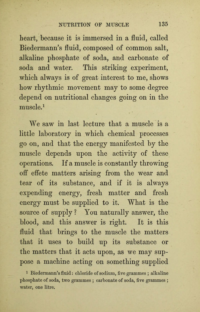 heart, because it is immersed in a fluid, called Biedermann’s fluid, composed of common salt, alkaline phosphate of soda, and carbonate of soda and water. This striking experiment, which always is of great interest to me, shows how rhythmic movement may to some degree depend on nutritional changes going on in the muscle.1 We saw in last lecture that a muscle is a little laboratory in which chemical processes go on, and that the energy manifested by the muscle depends upon the activity of these operations. If a muscle is constantly throwing off effete matters arising from the wear and tear of its substance, and if it is always expending energy, fresh matter and fresh energy must be supplied to it. What is the source of supply ? You naturally answer, the blood, and this answer is right. It is this fluid that brings to the muscle the matters that it uses to build up its substance or the matters that it acts upon, as we may sup- pose a machine acting on something supplied 1 Biedermann’s fluid: chloride of sodium, five grammes ; alkaline phosphate of soda, two grammes ; carbonate of soda, five grammes ; water, one litre.