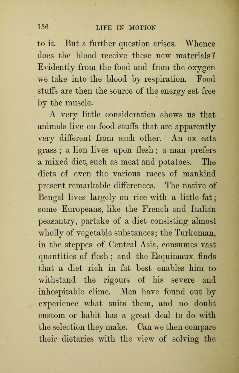 to it. But a further question arises. Whence does the blood receive these new materials? Evidently from the food and from the oxygen we take into the blood by respiration. Food stuffs are then the source of the energy set free by the muscle. A very little consideration shows us that animals live on food stuffs that are apparently very different from each other. An ox eats grass ; a lion lives upon flesh; a man prefers a mixed diet, such as meat and potatoes. The diets of even the various races of mankind present remarkable differences. The native of Bengal lives largely on rice with a little fat; some Europeans, like the French and Italian peasantry, partake of a diet consisting almost wholly of vegetable substances; the Turkoman, in the steppes of Central Asia, consumes vast quantities of flesh; and the Esquimaux finds that a diet rich in fat best enables him to withstand the rigours of his severe and inhospitable clime. Men have found out by experience what suits them, and no doubt custom or habit has a great deal to do with the selection they make. Can we then compare their dietaries with the view of solving the