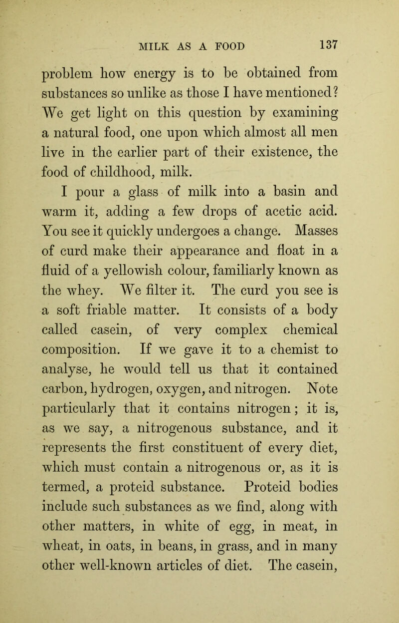 problem liow energy is to be obtained from substances so unlike as those I have mentioned? We get light on this question by examining a natural food, one upon which almost all men live in the earlier part of their existence, the food of childhood, milk. I pour a glass of milk into a basin and warm it, adding a few drops of acetic acid. You see it quickly undergoes a change. Masses of curd make their appearance and float in a fluid of a yellowish colour, familiarly known as the whey. We filter it. The curd you see is a soft friable matter. It consists of a body called casein, of very complex chemical composition. If we gave it to a chemist to analyse, he would tell us that it contained carbon, hydrogen, oxygen, and nitrogen. Note particularly that it contains nitrogen; it is, as we say, a nitrogenous substance, and it represents the first constituent of every diet, which must contain a nitrogenous or, as it is termed, a proteid substance. Proteid bodies include such substances as we find, along with other matters, in white of egg, in meat, in wheat, in oats, in beans, in grass, and in many other well-known articles of diet. The casein,