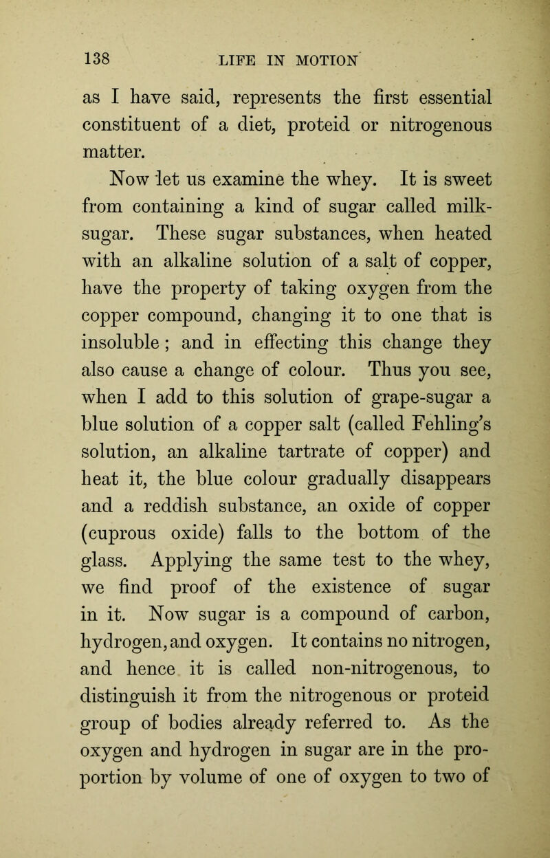 as I have said, represents the first essential constituent of a diet, proteid or nitrogenous matter. Now let us examine the whey. It is sweet from containing a kind of sugar called milk- sugar. These sugar substances, when heated with an alkaline solution of a salt of copper, have the property of taking oxygen from the copper compound, changing it to one that is insoluble; and in effecting this change they also cause a change of colour. Thus you see, when I add to this solution of grape-sugar a blue solution of a copper salt (called Fehling’s solution, an alkaline tartrate of copper) and heat it, the blue colour gradually disappears and a reddish substance, an oxide of copper (cuprous oxide) falls to the bottom of the glass. Applying the same test to the whey, we find proof of the existence of sugar in it. Now sugar is a compound of carbon, hydrogen, and oxygen. It contains no nitrogen, and hence it is called non-nitrogenous, to distinguish it from the nitrogenous or proteid group of bodies already referred to. As the oxygen and hydrogen in sugar are in the pro- portion by volume of one of oxygen to two of