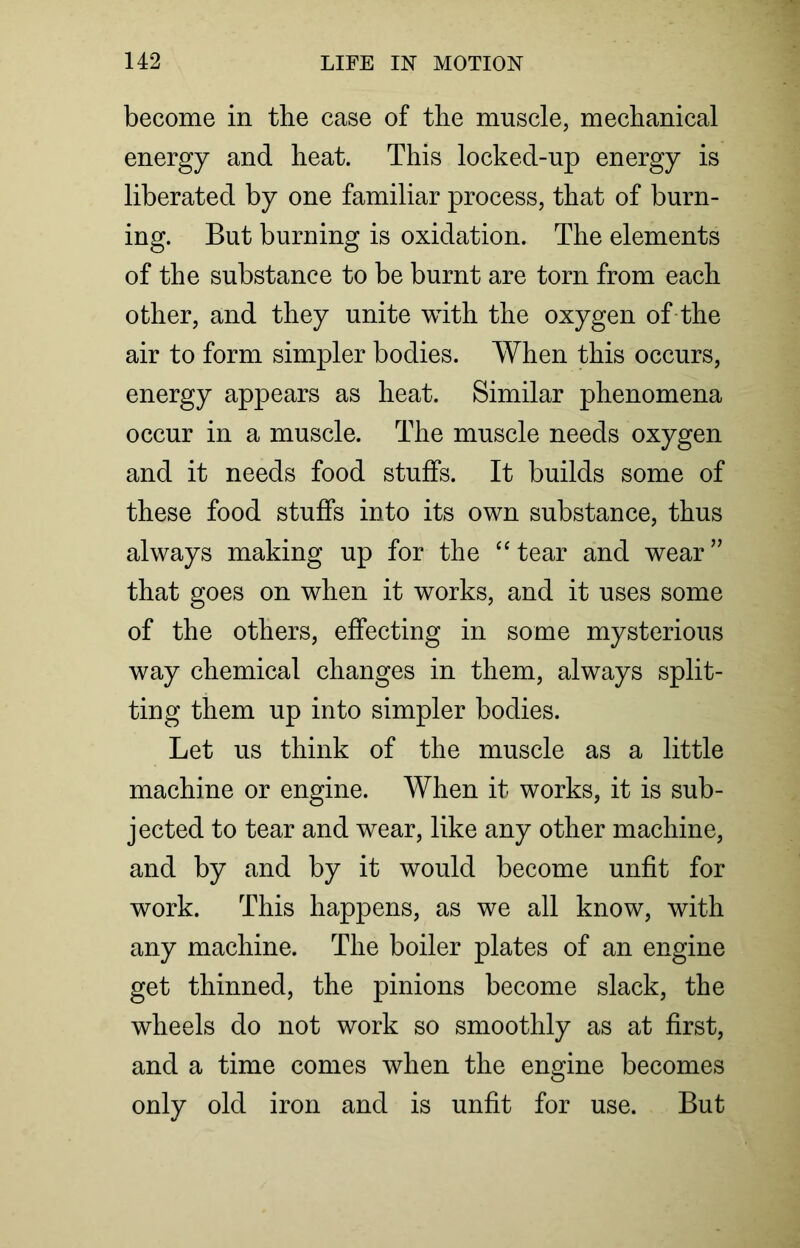 become in the case of the muscle, mechanical energy and heat. This locked-up energy is liberated by one familiar process, that of burn- ing. But burning is oxidation. The elements of the substance to be burnt are torn from each other, and they unite with the oxygen of the air to form simpler bodies. When this occurs, energy appears as heat. Similar phenomena occur in a muscle. The muscle needs oxygen and it needs food stuffs. It builds some of these food stuffs into its own substance, thus always making up for the “tear and wear” that goes on when it works, and it uses some of the others, effecting in some mysterious way chemical changes in them, always split- ting them up into simpler bodies. Let us think of the muscle as a little machine or engine. When it works, it is sub- jected to tear and wear, like any other machine, and by and by it would become unfit for work. This happens, as we all know, with any machine. The boiler plates of an engine get thinned, the pinions become slack, the wheels do not work so smoothly as at first, and a time comes when the engine becomes only old iron and is unfit for use. But