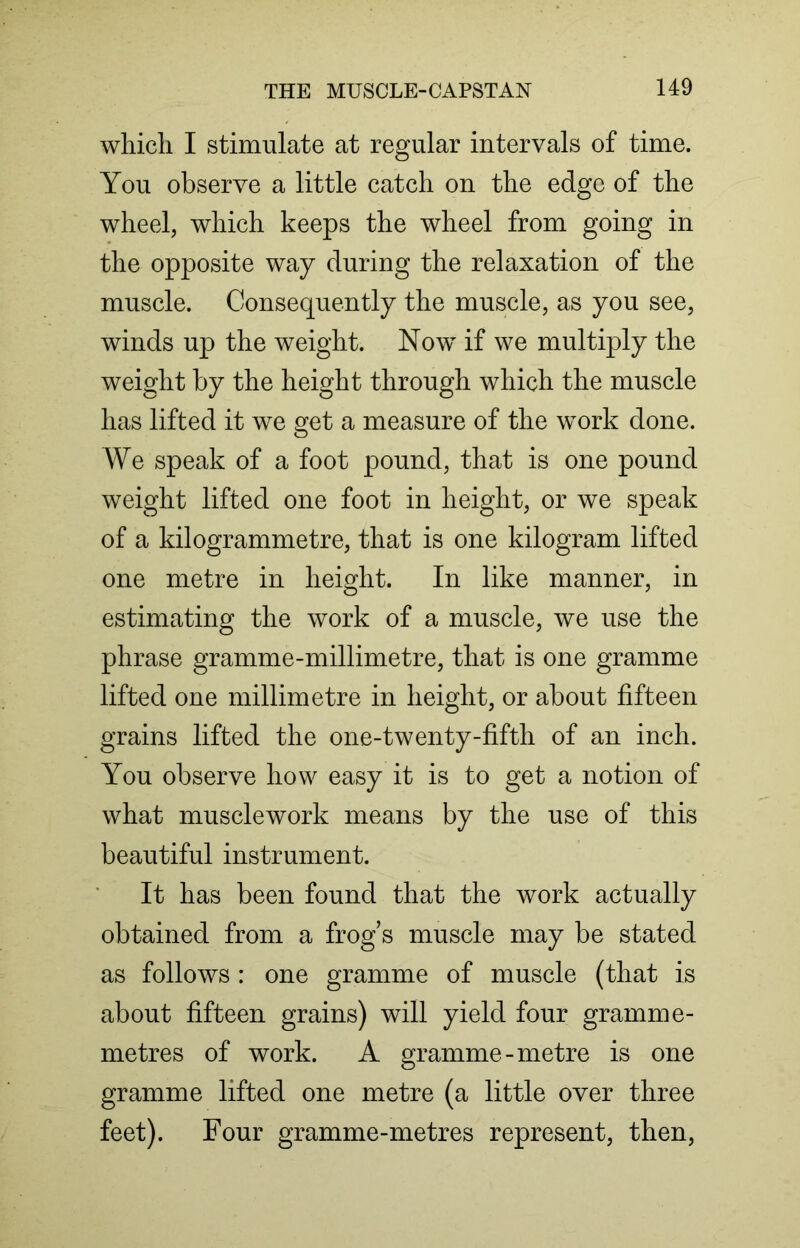 which I stimulate at regular intervals of time. You observe a little catch on the edge of the wheel, which keeps the wheel from going in the opposite way during the relaxation of the muscle. Consequently the muscle, as you see, winds up the weight. Now if we multiply the weight by the height through which the muscle has lifted it we get a measure of the work done. We speak of a foot pound, that is one pound weight lifted one foot in height, or we speak of a kilogrammetre, that is one kilogram lifted one metre in height. In like manner, in estimating the work of a muscle, we use the phrase gramme-millimetre, that is one gramme lifted one millimetre in height, or about fifteen grains lifted the one-twenty-fifth of an inch. You observe how easy it is to get a notion of what musclework means by the use of this beautiful instrument. It has been found that the work actually obtained from a frog s muscle may be stated as follows : one gramme of muscle (that is about fifteen grains) will yield four gramme- metres of work. A gramme-metre is one gramme lifted one metre (a little over three feet). Four gramme-metres represent, then,