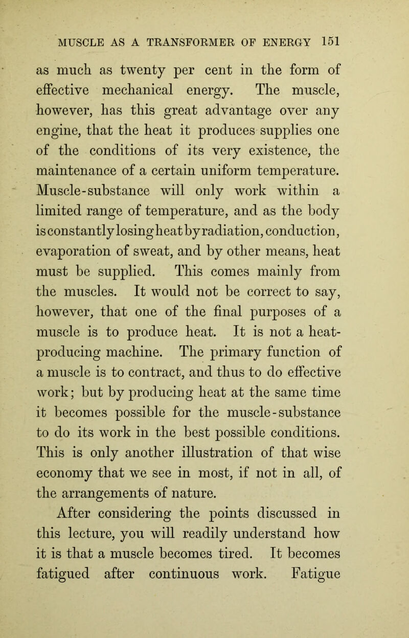 as much as twenty per cent in the form of effective mechanical energy. The muscle, however, has this great advantage over any engine, that the heat it produces supplies one of the conditions of its very existence, the maintenance of a certain uniform temperature. Muscle-substance will only work within a limited range of temperature, and as the body is constantly losing heat by radiation, conduction, evaporation of sweat, and by other means, heat must be supplied. This comes mainly from the muscles. It would not be correct to say, however, that one of the final purposes of a muscle is to produce heat. It is not a heat- producing machine. The primary function of a muscle is to contract, and thus to do effective work; but by producing heat at the same time it becomes possible for the muscle-substance to do its work in the best possible conditions. This is only another illustration of that wise economy that we see in most, if not in all, of the arrangements of nature. After considering the points discussed in this lecture, you will readily understand how it is that a muscle becomes tired. It becomes fatigued after continuous work. Fatigue