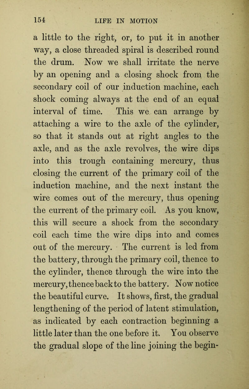 a little to the right, or, to put it in another way, a close threaded spiral is described round the drum. Now we shall irritate the nerve by an opening and a closing shock from the secondary coil of our induction machine, each shock coming always at the end of an equal interval of time. This we can arrange by attaching a wire to the axle of the cylinder, so that it stands out at right angles to the axle, and as the axle revolves, the wire dips into this trough containing mercury, thus closing the current of the primary coil of the induction machine, and the next instant the wire comes out of the mercury, thus opening the current of the primary coil. As you know, this will secure a shock from the secondary coil each time the wire dips into and comes out of the mercury. The current is led from the battery, through the primary coil, thence to the cylinder, thence through the wire into the mercury, thence back to the battery. Now notice the beautiful curve. It shows, first, the gradual lengthening of the period of latent stimulation, as indicated by each contraction beginning a little later than the one before it. You observe the gradual slope of the line joining the begin-