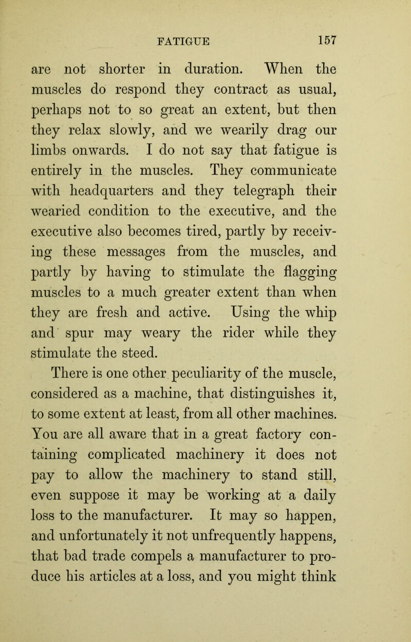 are not shorter in duration. When the muscles do respond they contract as usual, perhaps not to so great an extent, but then they relax slowly, and we wearily drag our limbs onwards. I do not say that fatigue is entirely in the muscles. They communicate with headquarters and they telegraph their wearied condition to the executive, and the executive also becomes tired, partly by receiv- ing these messages from the muscles, and partly by having to stimulate the flagging muscles to a much greater extent than when they are fresh and active. Using the whip and spur may weary the rider while they stimulate the steed. There is one other peculiarity of the muscle, considered as a machine, that distinguishes it, to some extent at least, from all other machines. You are all aware that in a great factory con- taining complicated machinery it does not pay to allow the machinery to stand still, even suppose it may be working at a daily loss to the manufacturer. It may so happen, and unfortunately it not unfrequently happens, that bad trade compels a manufacturer to pro- duce his articles at a loss, and you might think