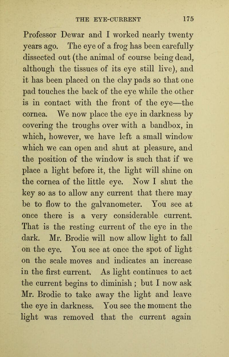 Professor Dewar and I worked nearly twenty years ago. The eye of a frog has been carefully dissected out (the animal of course being dead, although the tissues of its eye still live), and it has been placed on the clay pads so that one pad touches the back of the eye while the other is in contact with the front of the eye—the cornea. We now place the eye in darkness by covering the troughs over with a bandbox, in which, however, we have left a small window which we can open and shut at pleasure, and the position of the window is such that if we place a light before it, the light will shine on the cornea of the little eye. Now I shut the key so as to allow any current that there may be to flow to the galvanometer. You see at once there is a very considerable current. That is the resting current of the eye in the dark. Mr. Brodie will now allow light to fall on the eye. You see at once the spot of light on the scale moves and indicates an increase in the first current. As light continues to act the current begins to diminish ; but I now ask Mr. Brodie to take away the light and leave the eye in darkness. You see the moment the light was removed that the current again