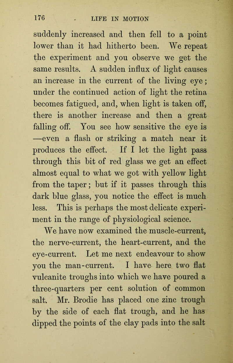 suddenly increased and then fell to a point lower than it had hitherto been. We repeat the experiment and you observe we get the same results. A sudden influx of light causes an increase in the current of the living eye; under the continued action of light the retina becomes fatigued, and, when light is taken off, there is another increase and then a great falling off. You see how sensitive the eye is —even a flash or striking a match near it produces the effect. If I let the light pass through this bit of red glass we get an effect almost equal to what we got with yellow light from the taper; but if it passes through this dark blue glass, you notice the effect is much less. This is perhaps the most delicate experi- ment in the range of physiological science. We have now examined the muscle-current, the nerve-current, the heart-current, and the eye-current. Let me next endeavour to show you the man-current. I have here two flat vulcanite troughs into which we have poured a three-quarters per cent solution of common salt. Mr. Brodie has placed one zinc trough by the side of each flat trough, and he has dipped the points of the clay pads into the salt