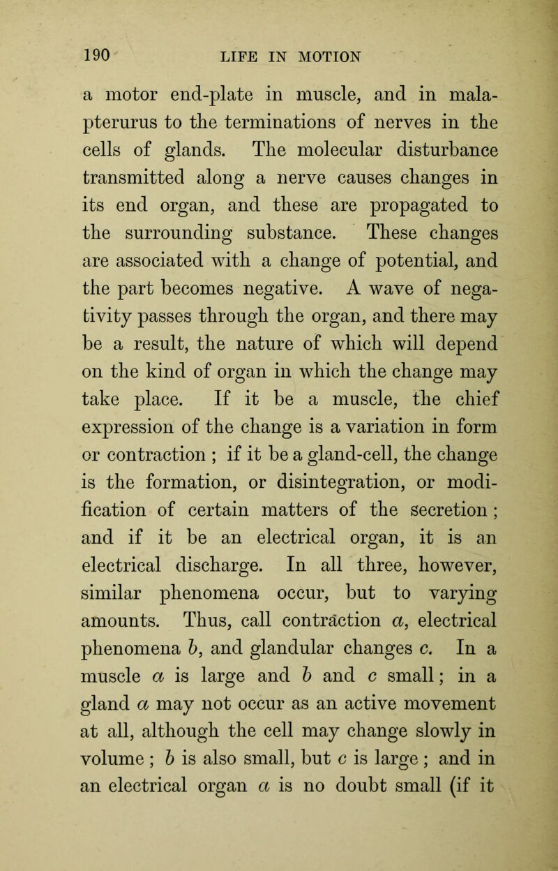 a motor end-plate in muscle, and in mala- pterurus to the terminations of nerves in the cells of glands. The molecular disturbance transmitted along a nerve causes changes in its end organ, and these are propagated to the surrounding substance. These changes are associated with a change of potential, and the part becomes negative. A wave of nega- tivity passes through the organ, and there may be a result, the nature of which will depend on the kind of organ in which the change may take place. If it be a muscle, the chief expression of the change is a variation in form or contraction ; if it be a gland-cell, the change is the formation, or disintegration, or modi- fication of certain matters of the secretion ; and if it be an electrical organ, it is an electrical discharge. In all three, however, similar phenomena occur, but to varying amounts. Thus, call contraction a, electrical phenomena b, and glandular changes c. In a muscle a is large and b and c small; in a gland a may not occur as an active movement at all, although the cell may change slowly in volume ; b is also small, but c is large ; and in an electrical organ a is no doubt small (if it