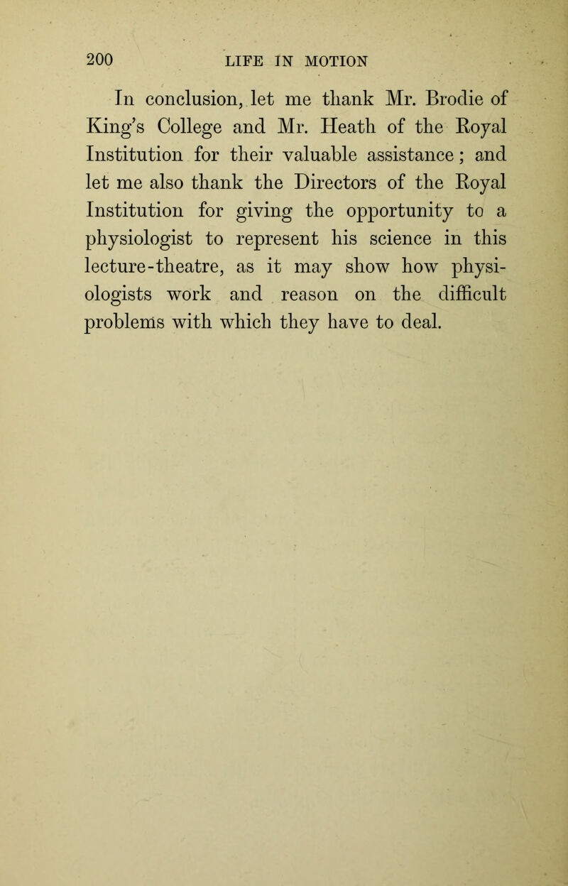 In conclusion, let me tliank Mr. Brodie of King’s College and Mr. Heath of the Royal Institution for their valuable assistance; and let me also thank the Directors of the Royal Institution for giving the opportunity to a physiologist to represent his science in this lecture-theatre, as it may show how physi- ologists work and reason on the difficult problems with which they have to deal.