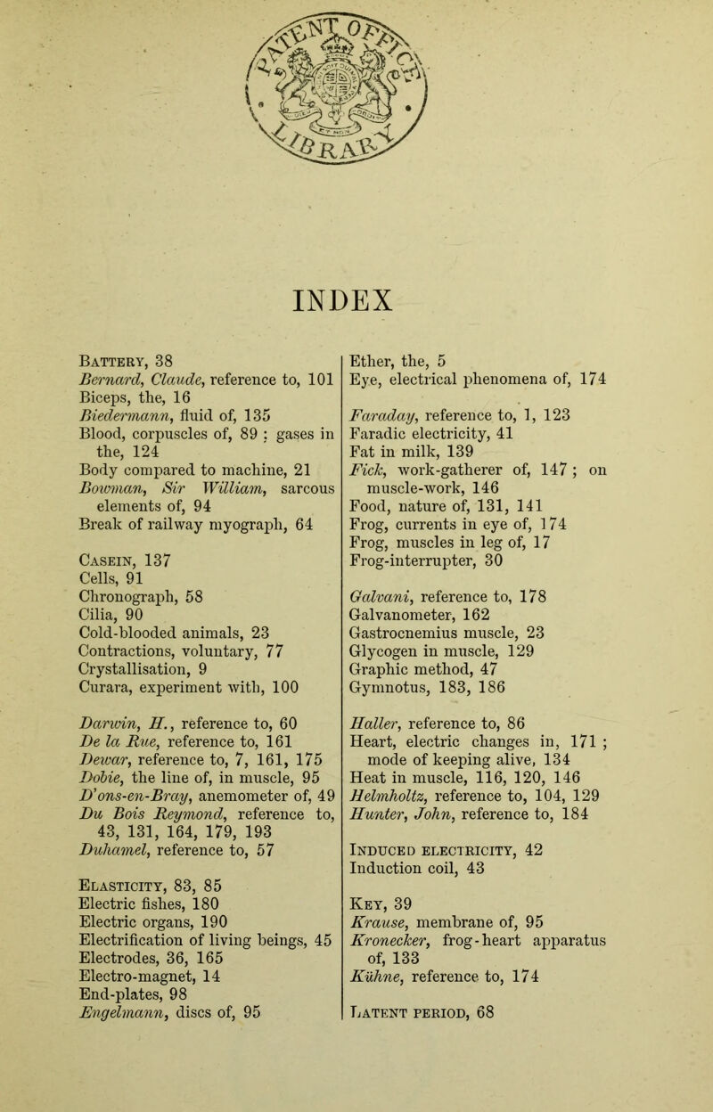 INDEX Battery, 38 Bernard, Claude, reference to, 101 Biceps, the, 16 Biedermann, fluid of, 135 Blood, corpuscles of, 89 : gases in the, 124 Body compared to machine, 21 Bowman, Sir William, sarcous elements of, 94 Break of railway myograph, 64 Casein, 137 Cells, 91 Chronograph, 58 Cilia, 90 Cold-blooded animals, 23 Contractions, voluntary, 77 Crystallisation, 9 Curara, experiment with, 100 Barmin, H., reference to, 60 Be la Rue, reference to, 161 Bewar, reference to, 7, 161, 175 Bobie, the line of, in muscle, 95 B'ons-en-Bray, anemometer of, 49 Bu Bois Reymond, reference to, 43, 131, 164, 179, 193 Buhamel, reference to, 57 Elasticity, 83, 85 Electric fishes, 180 Electric organs, 190 Electrification of living beings, 45 Electrodes, 36, 165 Electro-magnet, 14 End-plates, 98 Engelmann, discs of, 95 Ether, the, 5 Eye, electrical phenomena of, 174 Faraday, reference to, 1, 123 Faradic electricity, 41 Fat in milk, 139 Fick, work-gatherer of, 147; on muscle-work, 146 Food, nature of, 131, 141 Frog, currents in eye of, 174 Frog, muscles in leg of, 17 Frog-interrupter, 30 Galvani, reference to, 178 Galvanometer, 162 Gastrocnemius muscle, 23 Glycogen in muscle, 129 Graphic method, 47 Gymnotus, 183, 186 Haller, reference to, 86 Heart, electric changes in, 171 ; mode of keeping alive, 134 Heat in muscle, 116, 120, 146 Helmholtz, reference to, 104, 129 Hunter, John, reference to, 184 Induced electricity, 42 Induction coil, 43 Key, 39 Krause, membrane of, 95 Kronecker, frog-heart apparatus of, 133 Kuhne, reference to, 174 Latent period, 68