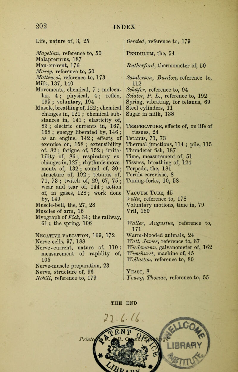 Life, nature of, 3, 25 Oersted, reference to, 179 Magellan, reference to, 50 Malapterurus, 187 Man-current, 176 Marey, reference to, 50 Matteucci, reference to, 173 Milk, 137, 140 Movements, chemical, 7 ; molecu- lar, 4; physical, 4; reflex, 195 ; voluntary, 194 Muscle, breathing of, 122; chemical changes in, 121; chemical sub- stances in, 141 ; elasticity of, 83 ; electric currents in, 167, 168 ; energy liberated by, 146 ; as an engine, 142; effect? of exercise on, 158 ; extensibility of, 82 ; fatigue of, 152 ; irrita- bility of, 86 ; respiratory ex- changes in, 127 ; rhythmic move- ments of, 132 ; sound of, 80 ; structure of, 192 ; tetanus of, 71, 73 ; twitch of, 29, 67, 75 ; wear and tear of, 144 ; action of, in gases, 128 ; work done by, 149 Muscle-bell, the, 27, 28 Muscles of arm, 16 Myograph of Fick, 34; the railway, 61; the spring, 106 Negative variation, 169, 172 Nerve-cells, 97, 188 Nerve-current, nature of, 110 ; measurement of rapidity of, 105 Nerve-muscle preparation, 23 Nerve, structure of, 96 Nobili, reference to, 179 Pendulum, the, 54 Rutherford, thermometer of, 50 Sanderson, Bur don, reference to, 112 Schafer, reference to, 94 Sclater, P. L., reference to, 192 Spring, vibrating, for tetanus, 69 Steel cylinders, 11 Sugar in milk, 138 Temperature, effects of, on life of tissues, 24 Tetanus, 71, 73 Thermal junctions, 114 ; pile, 115 Thunderer fish, 187 Time, measurement of, 51 Tissues, breathing of, 124 Torpedo, the, 181 Torula cerevisise, 8 Tuning-forks, 10, 58 Vacuum Tube, 45 Volta, reference to, 178 Voluntary motions, time in, 79 Vril, 180 Waller, Augustus, reference to, 171 Warm-blooded animals, 24 Watt, James, reference to, 87 Wiedemann, galvanometer of, 162 Wimshurst, machine of, 45 Wollaston, reference to, 80 Yeast, 8 Young, Thomas, reference to, 55 THE END