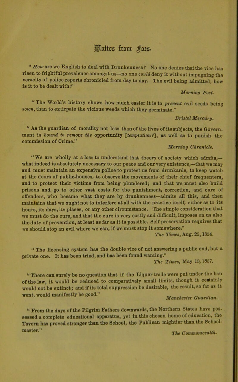 ^loitas from dors- “ Sow are we English to deal with Drunkenness? No one denies that the vice has risen to frightful prevalence amongst us—no one could deny it without impugning the veracity of police reports chronicled from day to day. The evil being admitted, how is it to be dealt with? Morning Post. “ The World's history shows how much easier it is to prevent evil seeds being sown, than to extirpate the vicious weeds which they germinate.” Bristol Mercury. “ As the guardian of morality not less than of the lives of its subjects, the Govern- ment is bound to remove the opportunity [temptation?], as well as to punish the commission of Crime.” Morning Chronicle. “We are wholly at a los3 to understand that theory of society which admits,— what indeed is absolutely necessary to our peace and our very existence,—that we may and must maintain an expensive police to protect us from drunkards, to keep watch at the doors of public-houses, to observe the movements of their chief frequenters, and to protect their victims from being plundered; and that we must also build prisons and go to other vast costs for the punishment, correction, and euro of offenders, who became what they are by drunkenness—admits all this, and then maintains that we ought not to interfere at all with the practice itself, either as to its hours, its days, its places, or any other circumstance. The simple consideration that we muBt do the cure, and that the cure is very costly and difficult, imposes on us also the duty of prevention, at least as far as it is possible. Self preservation requires that we should stop an evil where we can, if we must stop it somewhere.” The Times, Aug. 25,1854. “ The licensing system has the double vice of not answering a public end, but a private one. It has been tried, and has been found wanting. The Times, May 13,1857. “There can surely be no question that if the Liquor trade were put under the bun of the law, it would be reduced to comparatively small limits, though it certainly would not be extinot; and if its total suppression be desirable, the result, so far as it went, would manifestly bo good. Manchester Guardian. “ From the days of the Pilgrim Fathers downwards, tho Northern States have pos- sessed a complete educational apparatus, yet in this chosen home of education, tho Tavern has proved stronger than the School, the Publican mightier than tho School- master. yAr Commonwealth.