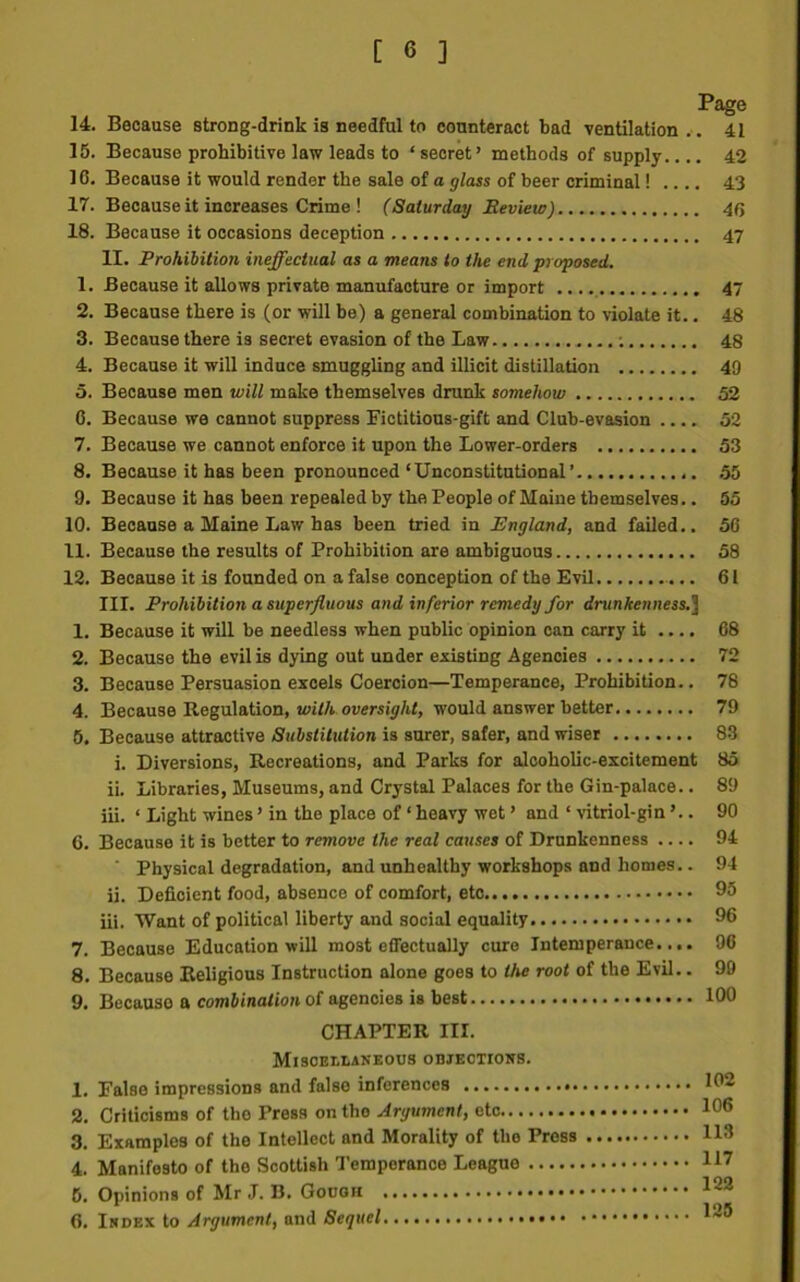 14. Because strong-drink is needful to counteract bad ventilation.. 41 15. Because prohibitive law leads to ‘ secret’ methods of supply.... 42 16. Because it would render the sale of a glass of beer criminal! .... 43 17. Because it increases Crime ! (Saturday Review) 4(> 18. Because it occasions deception 47 II. Prohibition ineffectual as a means to the end proposed. 1. Because it allows private manufacture or import 47 2. Because there is (or will be) a general combination to violate it.. 48 3. Because there is secret evasion of the Law ; 48 4. Because it will induce smuggling and illicit distillation 49 5. Because men will make themselves drunk somehow 52 0. Because we cannot suppress Fictitious-gift and Club-evasion 52 7. Because we cannot enforce it upon the Lower-orders 53 8. Because it has been pronounced ‘Unconstitutional’ 55 9. Because it has been repealed by the People of Maine themselves.. 55 10. Because a Maine Law has been tried in England, and failed.. 50 11. Because the results of Prohibition are ambiguous 58 12. Because it is founded on a false conception of the Evil 61 III. Prohibition a superfluous and inferior remedy for drunkenness.] 1. Because it will be needless when public opinion can carry it .... 68 2. Because the evil is dying out under existing Agencies 72 3. Because Persuasion excels Coercion—Temperance, Prohibition.. 78 4. Because Regulation, with oversight, would answer better 79 5. Because attractive Substitution is surer, safer, and wiser 83 i. Diversions, Recreations, and Parks for alcoholic-excitement 85 ii. Libraries, Museums, and Crystal Palaces for the Gin-palace.. 89 iii. ‘ Light wines ’ in the place of ‘ heavy wet ’ and ‘ vitriol-gin ’.. 90 6. Because it is better to remove the real causes of Drunkenness 94 ' Physical degradation, and unhealthy workshops and homes.. 94 ii. Deficient food, absence of comfort, etc 95 iii. Want of political liberty and social equality 96 7. Because Education will most effectually cure Intemperance.... 96 8. Because Religious Instruction alone goes to the root of the Evil.. 99 9. Because a combination of agencies is best 100 CHAPTER III. Miscellaneous objections. 1. False impressions and false inferences 102 2. Criticisms of the Press on tho Argument, etc 106 3. Examples of the Intellect and Morality of tho Press 113 4. Manifesto of the Scottish Temperance League 117 5. Opinions of Mr J. B. Gouon 122 6. Index to Argument, and Sequel *2®