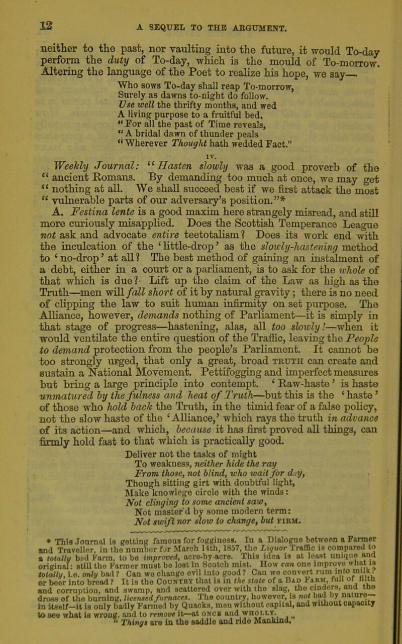 neither to the past, nor vaulting into the future, it would To-day perform the duty of To-day, which is the mould of To-morrow. Altering the language of the Poet to realize his hope, wo say Who sows To-day shall reap To-morrow, Surely as dawns to-night do follow. Use well the thrifty months, and wed A living purpose to a fruitful bed. “ For all the past of Time reveals, “ A bridal dawn of thunder peals “Wherever Thought hath wedded Fact.” Weekly Journal: “ Hasten slowly was a good proverb of the “ ancient Romans. By demanding too much at once, we may get “ nothing at all. We shall succeed best if we first attack the most “ vulnerable parts of our adversary’s position.”* A. Festina lente is a good maxim here strangely misread, and still more curiously misapplied. Does the Scottish Temperance League not ask and advocate entire teetotalism ? Does its work end with the inculcation of the ‘ little-drop ’ as the slowly-hastening method to c no-drop ’ at all ? The best method of gaining an instalment of a debt, either in a court or a parliament, is to ask for the whole of that which is due?- Lift up the claim of the Law as high as the Truth—men will fall short of it by natural gravity; there is no need of clipping the law to suit human infirmity on set purpose. The Alliance, however, demands nothing of Parliament—it is simply in that stage of progress—hastening, alas, all too slowly!—when it would ventilate the entire question of the Traffic, leaving the People to demand protection from the people’s Parliament. It cannot be too strongly urged, that only a great, broad truth can create and sustain a National Movement. Pettifogging and imperfect measures but bring a large principle into contempt. 4 Raw-haste ’ is haste unmatured by the fulness and heat of Truth—but this is the 1 haste ’ of those who hold back the Truth, in the timid fear of a false policy, not the slow haste of the ‘ Alliance,’ which rays the truth in advance of its action—and which, because it has first proved all things, can firmly hold fast to that which is practically good. Deliver not the tasks of might To weakness, neither hide the ray From those, not blind, who wait for day, Though sitting girt with doubtful light, Make knowlege circle with the winds: Not clinging to some ancient saw, Not master'd by some modern term: Not swift nor slow to change, but firm. IV. Things are in the saddle and ride Mankind.