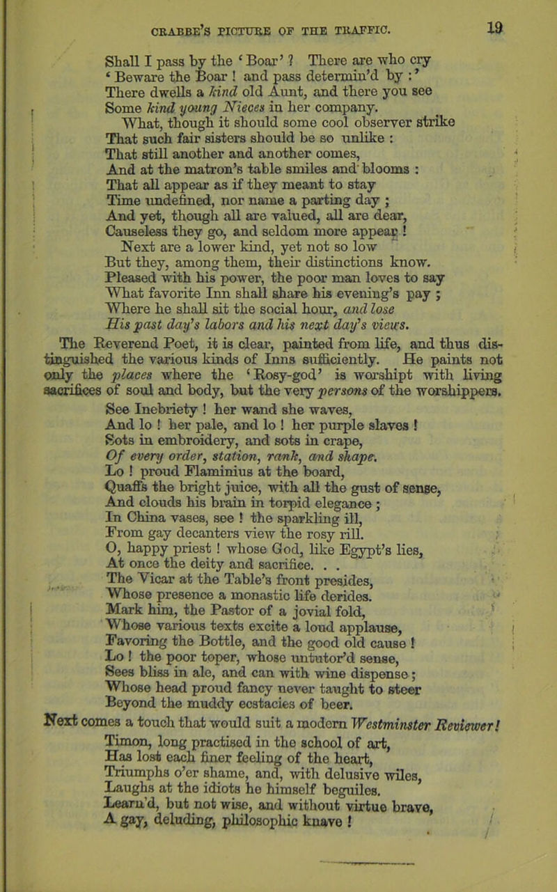 Shall I pass by the ‘ Boar’ ? There are who cry ‘ Beware the Boar ! and pass determin’d by : ’ There dwells a hind old Aunt, and there you see Some hind young Nieces in her company. What, though it should some cool observer strike That such fair sisters should be so unlike : That still another and another comes, And at the matron’s table smiles and' blooms : That all appear as if they meant to stay Time undefined, nor name a parting day ; And yet, though all are valued, all are dear. Causeless they go, and seldom more appear ! Next are a lower kind, yet not so low But they, among them, their distinctions know. Pleased with his power, the poor man loves to say What favorite Inn shall share his evening’s pay ; Where he shall sit the social hour, and lose His past day’s labors and Ids next day’s views. The Reverend Poet, it is clear, painted from life, and thus dis- tinguished the various kinds of Inns sufficiently. He paints not only the places where the ‘Rosy-god’ is worshipt with living sacrifices of soul and body, but the very persons of the worshippers. See Inebriety ! her wand she waves, And lo ! her pale, and lo ! her purple slaves ! Sots in embroidery, and sots in crape, Of every order, station, rank, and shape. Lo ! proud Flaminius at the board, Quaffs the bright juice, with all the gust of sense, And clouds his brain in torpid elegance ; In China vases, see ! the sparkling ill, From gay decanters view the rosy rill. O, happy priest ! whose God, like Egypt’s lies. At once the deity and sacrifice. . . The Vicar at the Table’s front presides, Whose presence a monastic life derides. Mark him, the Pastor of a jovial fold, Whose various texts excite a loud applause, Favoring the Bottle, and the good old cause ! Lo ! the poor toper, whose untutor’d sense, Sees bliss in ale, and can with wine dispense; Whose head proud fancy never taught to steer Beyond the muddy ec3tacies of beer. Next comes a touch that would suit a modem Westminster Reviewer! Timon, long practised in the school of art, Has lost each finer feeling of the heart, Triumphs o’er shame, and, with delusive wiles, Laughs at the idiots he himself beguiles. Learu’d, but not wise, and without virtue brave, A gay, deluding, philosophic knave !