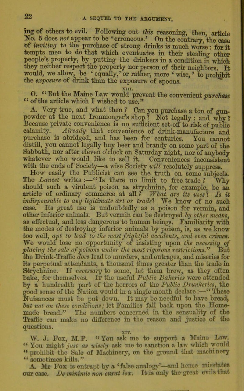 A SEQUEL TO THE ABGUMENT. ing of others to evil. Following out this reasoning, then, article No. 5 does not appear to be ‘ erroneous.’ On the contrary, the case of inviting to the purchase of strong drinks is much worse: for it tempts men to do that which eventuates in their stealing other people’s property, by putting the drinkers in a condition in which they neither respect the property nor person of their neighbors. It would, we allow, be ‘ equally,’ or rather, more ‘ wise, ’ to prohibit the exposure of drink than the exposure of spoons. XIII. O. “But the Maine Law would prevent the convenient purchase “ of the article which I wished to use.” A. Very true, and what then ? Can you purchase a ton of gun- powder at the next Ironmonger’s shop? Not legally : and why? Because private convenience is no sufficient set-off to risk of public calamity. . Already that convenience of drink-manufacture and purchase is abridged, and has been for centuries. You cannot distill, you cannot legally buy beer and brandy on some part of the Sabbath, nor after eleven o’clock on Saturday night, nor of anybody whatever who would like to sell it. Conveniences inconsistent with the ends of Society—a wise Society will resolutely suppress. How easily the Publicist can see the truth on some subjects. The Lancet writes:—“Is there no limit to free trade ? Why should such a virulent poison as strychnine, for example, be an article of ordinary commerce at all ? What are its uses ? Is it indispensable to any legitimate art or tradel We know of no such case. Its great use is undoubtedly as a poison for vermin, and other inferior animals. But vermin can be destroyed by other means, as effectual, and less dangerous to human beings. Familiarity with the modes of destroying inferior animals by poison, is, as we know too well, apt to lead to the most frightful accidents, and even crimes. We would lose no opportunity of insisting upon the necessity of placing the sale of poisons under the most rigorous restrictions.” But the Drink-Traffic does lead to murders, and outrages, and miseries for its perpetual attendants, a thousand times greater than the trade in Strychnine. If necessary to some, let them brew, as they often bake, for themselves. If the useful Public Balceries were attended by a hundredth pari of the horrors of the Public Drun/cerics, the good sense of the Nation would in a single month declare:—“ These Nuisances must be put down. It may be needful to have bread, but not on these conditions; let Families fall back upon the Home- made bread.” The numbers concerned in the sensuality of the Traffic can make no difference in the reason and justice of the questions. xtv. W. J. Fox, M.P. “You ask me to support a Maino Law. “ You might just as wisely ask me to sanction a law which would “ prohibit the Sale of Machinery, on the ground that machinery “ sometimes kills.” A. Mir Fox is entrapt by a ‘ false analogy’—and hence misstates our case. De minimis non curat lex. It is only the great evils that