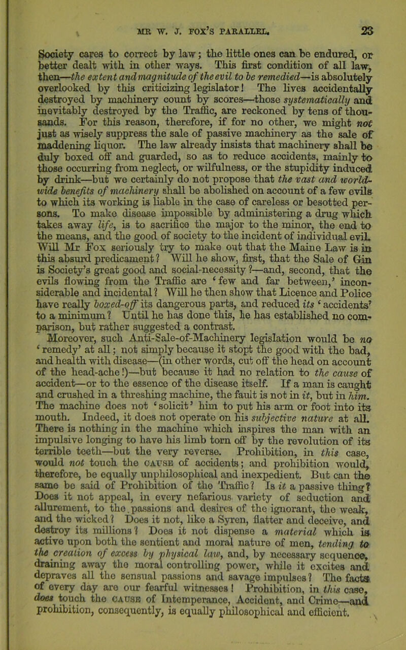 Society cares to correct by law; tbe little ones can be endured, or better dealt with in other ways. This first condition of all law, then—the extent and magnitude of the evil to he remedied—is absolutely overlooked by this criticizing legislator! The lives accidentally destroyed by machinery count by scores—those systematically and inevitably destroyed by the Traffic, are reckoned by tens of thou- sands. For this reason, therefore, if for no other, we might not just as wisely suppress the sale of passive machinery as the sale of maddening liquor. The law already insists that machinery shall be duly boxed off and guarded, so as to reduce accidents, mainly to those occurring from neglect, or wilfulness, or the stupidity induced by drink—but we certainly do not propose that the vast and world- wide benefits of machinery shall be abolished on accoimt of a few evils to which its working is liable in the caBe of careless or besotted per- sons. To make disease impossible by administering a drug which takes away life, is to sacrifice the major to the minor, the end to the means, and the good of society to the incident of individual evil. Will Mr Fox seriously try to make out that the Maine Law is in this absurd predicament ? Will he show, first, that the Sale of Gin is Society’s great good and social-necessity ?—and, second, that the evils flowing from the Traffic are ‘few and far between,’ incon- siderable and incidental ? Will he then show that Licence and Police have really boxed-off its dangerous parts, and reduced its ‘ accidents’ to a minimum? Until he has done this, lie has established no com- parison, but rather suggested a contrast. Moreover, such Anti-Sale-of-Machinery legislation would be no ‘ remedy’ at all; not simply because it stopt the good with the bad, and health with disease—(in other words, cut off the head on account of the head-ache!)—but because it had no relation to the cause of accident—or to the essence of the disease itself. If a man is caught and crushed in a threshing machine, the fault is not in it, but in him. The machine does not ‘ solicit ’ him to put his arm or foot into its mouth. Indeed, it does not operate on his subjective nature at all. There is nothing in the machine which inspires the man with an impulsive longing to have his limb torn off by the revolution of its terrible teeth—but the very reverse. Prohibition, in this case, would not touch the cause of accidents; and prohibition would, therefore, be equally unphilosophical and inexpedient. But can the same be said of Prohibition of the Traffic? Is it a passive tiling? Does it not appeal, in every nefarious variety of seduction and allurement, to the.passions and desires of the ignorant, the weak, and the wicked? Does it not, like a Syren, flatter and deceive, and destroy its millions? Does it not dispense a material which is active upon both the sentient and moral nature of men, tending to the creation of excess by physical law, and, by necessaiy sequence, draining away the moral controlling power, while it excites and depraves all the sensual passions and savage impulses ? The facta of every day are our fearful witnesses! Prohibition, in this case, does touch the cause of Intemperance, Accidont, and Crime—and prohibition, consequently, is equally philosophical and efficient.