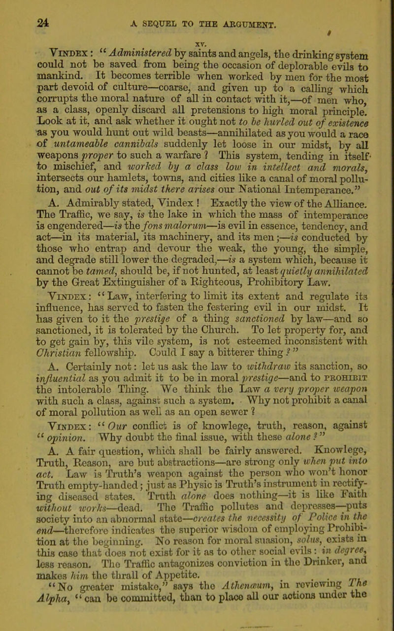 ATi Vindex : “ Administered by saints and angels, the drinking system could not be saved from being the occasion of deplorable evils to mankind. It becomes terrible when worked by men for the most part devoid of culture—coarse, and given up to a calling which corrupts the moral nature of all in contact with it,—of men who, as a class, openly discard all pretensions to high moral principle. Look at it, and ask whether it ought not to be hurled out of existence as you would hunt out wild beasts—annihilated as you would a race of untameable cannibals suddenly let loose in our midst, by all weapons proper to such a warfare ? This system, tending in itself- to mischief, and worked by a class low in intellect and morals, intersects our hamlets, towns, and cities like a canal of moral pollu- tion, and out of its midst there arises our National Intemperance.” A. Admirably stated, Vindex ! Exactly the view of the Alliance. The Traffic, we say, is the lake in which the mass of intemperance is engendered—is the fons malorum—is evil in essence, tendency, and act—in its material, its machinery, and its men;—is conducted by those who entrap and devour the weak, the young, the simple, and degrade still lower the degraded,—is a system which, because it cannot be tamed, should be, if not hunted, at least quietly annihilated by the Great Extinguisher of a Righteous, Prohibitory Law. Vindex: “Law, interfering to limit its extent and regulate its influence, has served to fasten the festering evil in our midst. It has given to it the prestige of a thing sanctioned by law—and so sanctioned, it is tolerated by the Church. To let property for, and to get gain by, this vile system, is not esteemed inconsistent with Christian fellowship. Could I say a bitterer thing ? ” A. Certainly not: let us ask the law to withdraw its sanction, so influential as you admit it to be in moral prestige—and to prohibit the intolerable Tiling. We think the Law a very proper weapon with such a class, against such a system. Why not prohibit a canal of moral pollution as well as an open sewer % Vindex: 11 Our conflict is of knowlege, truth, reason, against “ opinion. Why doubt the final issue, with these alone ? ” A. A fair question, which shall be fairly answered. Knowlege, Truth, Reason, are but abstractions—are strong only when put into act. Law is Truth’s weapon against the person who won’t honor Truth empty-handed; just as Physic is Truth’s instrument in rectify- ing diseased states. Truth alone does nothing—it is like Faith without works—dead. The Traffic pollutes and depresses—puts society into an abnormal state—creates the necessity of Police in the end—-therefore indicates the superior wisdom of employing Prohibi- tion at the beginning. No reason for moral suasion, solus, exists in this case that does not exist for it as to other social evils: in degree, less reason. The Traffic antagonizes conviction in the Drinker, and makes him the thrall of Appetite. > . . “No greater mistake,” says the Athcnamm, in reviewmg L he Alpha, “ can be committed, than to placo all our actions under the