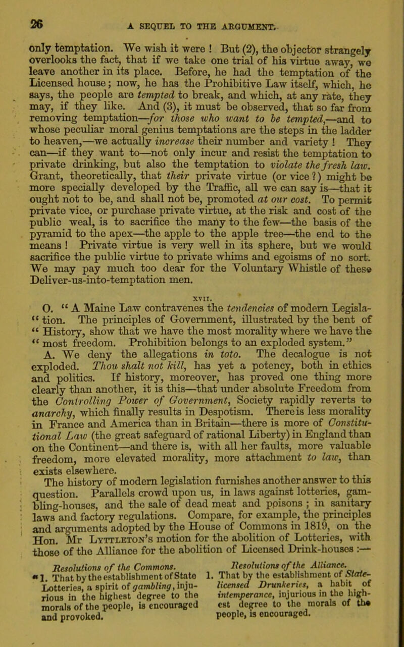 only temptation. We wish it were ! But (2), the objector strangely overlooks the fact, that if we take one trial of his virtue away, we leave another in its place. Before, he had the temptation of the Licensed house; now, ho has the Prohibitive Law itself, which, he says, the people are tempted to break, and which, at any rate, they may, if they like. And (3), it must bo observed, that so far from removing temptation—-for those who want to be tempted,—and to whose peculiar moral genius temptations are the steps in the ladder to heaven,—we actually increase their number and variety ! They can—if they want to—not only incur and resist the temptation to private drinking, but also the temptation to violate the fresh law. Grant, theoretically, that their private virtue (or vice ?) might be more specially developed by the Traffic, all we can say is—that it ought not to be, and shall not be, promoted at our cost. To permit private vice, or purchase private virtue, at the risk and cost of the public weal, is to sacrifice the many to the few—the basis of the pyramid to the apex—the apple to the apple tree—the end to the means ! Private virtue is very well in its sphere, but we would sacrifice the public virtue to private whims and egoisms of no sort. We may pay much too dear for the Voluntary Whistle of these Deliver-us-into-temptation men. XVII. O. “ A Maine Law contravenes the tendencies of modem Legisla- “ tion. The principles of Government, illustrated by the bent of “ History, show that we have the most morality where we have the “ most freedom. Prohibition belongs to an exploded system.” A. We deny the allegations in toto. The decalogue is not exploded. Thou shalt not kill, has yet a potency, both in ethics and politics. If history, moreover, has proved one thing more clearly than another, it is this—that imder absolute Freedom from the Controlling Power of Government, Society rapidly reverts to anarchy, which finally results in Despotism. There is less morality in France and America than in Britain—thero is more of Constitu- tional Law (the great safeguard of rational Liberty) in England than on the Continent—and there is, with all her faults, more valuable freedom, more elevated morality, more attachment to law, than exists elsewhere. The history of modem legislation furnishes another answer to this question. Parallels crowd upon us, in laws against lotteries, gam- bling-houses, and tho sale of dead meat and ppisons ; in sanitary laws and factory regulations. Compare, for example, the principles and arguments adopted by the House of Commons in 1819, on the Hon. Mr Lyttleton’s motion for the abolition of Lotteries, with those of tho Alliance for the abolition of Licensed Drink-houses Resolutions of the Commons. “ 1. That by the establishment of Stato Lotteries, a spirit of gambling, inju- rious in the highest degree to tho morals of the people, is encouraged and provoked. Resolutions of the Alliance. 1. That by the establishment of State- licensed Drunkeries, a habit _ of intemperance, injurious in tho high- est degree to the morals of tho people, is encouraged.