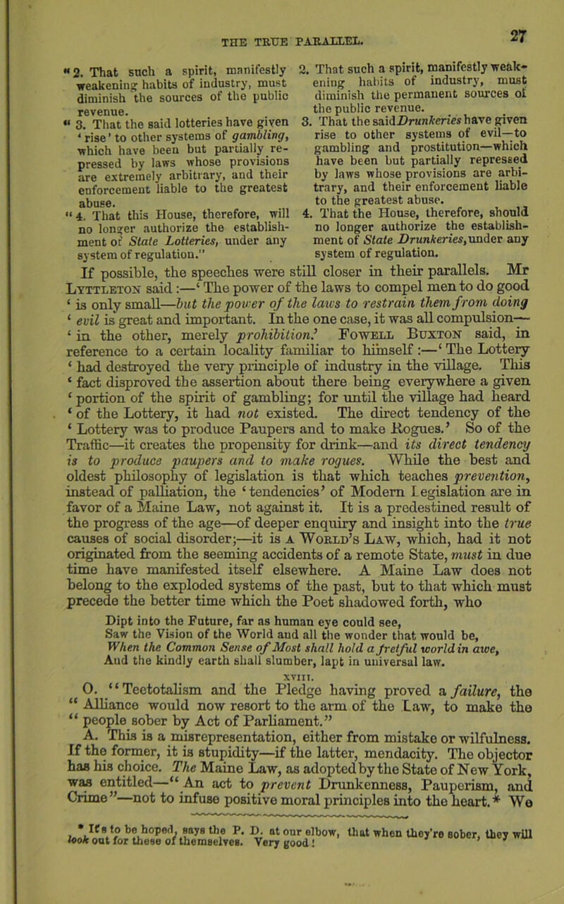 THE TREE PARALLEL. «2. That such a spirit, manifestly weakening: habits of industry, must diminish the sources of the public revenue. « 3. That the said lotteries have given ‘ rise' to other systems of gambling, which have been but partially. re- pressed by laws whose provisions are extremely arbitrary, and their enforcement liable to the greatest abuse. A That this House, therefore, will no longer authorize the establish- ment of State Lotteries, under any system of regulation.” 2. That such a spirit, manifestly weak- ening habits of industry, must diminish the permanent sources ot the public revenue. 3. That the sz'ulDrunkerics have given rise to other systems of evil—to gambling and prostitution—which have been but partially repressed by laws whose provisions are arbi- trary, and their enforcement liable to the greatest abuse. 4. That the House, therefore, should no longer authorize the establish- ment of State Drunkeries, under any system of regulation. If possible, the speeches were still closer in their parallels. Mr Lyttleton said:—‘ The power of the laws to compel men to do good ‘ is only small—but the power of the laws to restrain them from doing ‘ evil is great and important. In the one case, it was all compulsion-— ‘ in the other, merely prohibition.’ Fowell Buxton said, in reference to a certain locality familiar to himself:—‘ The Lottery ‘ had destroyed the very principle of industry in the village. This ‘ fact disproved the assertion about there being everywhere a given ‘ portion of the spirit of gambling; for until the village had heard * of the Lottery, it had not existed. The direct tendency of the ‘ Lottery was to produce Paupers and to make Pogues. ’ So of the Traffic—it creates the propensity for drink—and its direct tendency is to produce paupers and to make rogues. While the best and oldest philosophy of legislation is that which teaches prevention, instead of palliation, the ‘tendencies’ of Modem Legislation are in favor of a Maine Law, not against it. It is a predestined result of the progress of the age—of deeper enquiry and insight into the true causes of social disorder;—it is a World’s Law, which, had it not originated from the seeming accidents of a remote State, must in due time have manifested itself elsewhere. A Maine Law does not belong to the exploded systems of the past, but to that which must precede the better time which the Poet shadowed forth, who Dipt into the Future, far as human eye could see, Saw the Vision of the World aud all the wonder that would be, When the Common Sense of Most shall hold a Jretfid world in awe. And the kindly earth shall slumber, lapt in universal law. win, 0. “Teetotalism and the Pledge having proved a failure, the “ Alliance would now resort to the arm of the Law, to make the “ people sober by Act of Parliament.” A. This is a misrepresentation, either from mistake or wilfulness. If the former, it is stupidity—if the latter, mendacity. The objector has his choice. The Maine Law, as adopted by the State of New York, was entitled—“ An act to prevent Drunkenness, Pauperism, and Crime”—not to infuse positive moral principles into the heart.* We * If s to be hoped, says the P. D. at our olbov look out for these of themselves. Very good 1 that when tliey’ro sober, they will