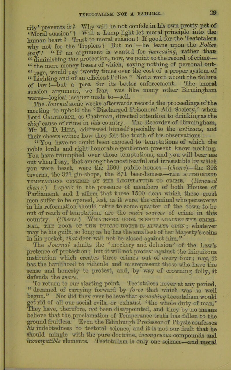 rity’ prevents it ? Why will he not confide in his own pretty pet of < JVIoral suasion’ ? Will a Lamp light let moral principle into the human heart 1 Trust to moral suasion ! If good for the Teetotalers why not for the Tipplers 1 But no !—he leans upon the Police staff! “ If an argument is wanted for increasing, rather than < < diminishing this protection, now, we point to the record of crime— “ the mere money losses of which, saying nothing of personal out- “ rage, would pay twenty times over the cost of a proper system of “ Lighting and of an efficient Police.” Not a word about the failure 0f i^w!—but a plea for its better enforcement. The moral suasion argument, we fear, was like many other Birmingham wares—logical lacquer made to—sell. The Journal some weeks afterwards records the proceedings of the meeting to uphold the ‘ Discharged Prisoners’ Aid Society,’ when Lord Calthorpe, as Chairman, directed attention to drinking as the chief cause of crime in this country. The Recorder of Birmingham, Mr M. D. Hill, addressed himself specially to the artisans, and their cheers evince how they felt the truth of his observations :— “ You have no doubt been exposed to temptations of which the noble lords and right honorable gentlemen present know nothing. You have triumphed over those temptations, and you will bear me out when I say, that among the most fearful and irresistible by which you were beset, were the 1500 public-houses—(cheers)—the 308 taverns, the 321 gin-shops, the 871 beer-houses—the authorized TEMPTATIONS OFFERED BY THE LEGISLATURE TO CRIME. (Renewed cheers.) I speak in the presence of members of both Houses of Parliament, and I affirm that these 1500 dens which those great men suffer to be opened, lest, as it wore, the crimiual who perseveres in his reformation should retire to some quarter of the town to be out of reach of temptation, are the main sources of crime in this country. (Cheers.) Whatever boor is shut against the crimi- nal, THE DOOR OE THE PUBLIC-HOUSE IS ALWAYS OPEN; whatever may be his guilt, so long as he has the smallest of her Majesty’s coins in his pocket, that door will not bo closed against him.” The Journal admits the ‘ mockery and delusion ’ of the Law’s pretence of protection; but it will not protest against the iniquitous institution which creates three crimes out of every four; nay, it has the hardihood to ridicule and misrepresent those who have the sense and honesty to protest, and, by way of crowning folly, it defends the snare. To return to our starting point. Teetotalers never at any period, “ dreamed of carrying forward by force that which was so well begun.” Nor did they ever believe that ‘preaching teetotalism would get rid of all our social evils, or exhaust ‘the whole duty of man.’ They have, therefore, not been disappointed, and they by no means believe that the proclamation of Temperance truth has fallen to the ground fruitless. Even the Edinburgh Professor of Physic confesses hi3 indebtedness to teetotal science, and it is not our fault that he should mingle with the pure doctrine, incongruous compounds and incompatible elements. Teetotalism is only one science—and moral