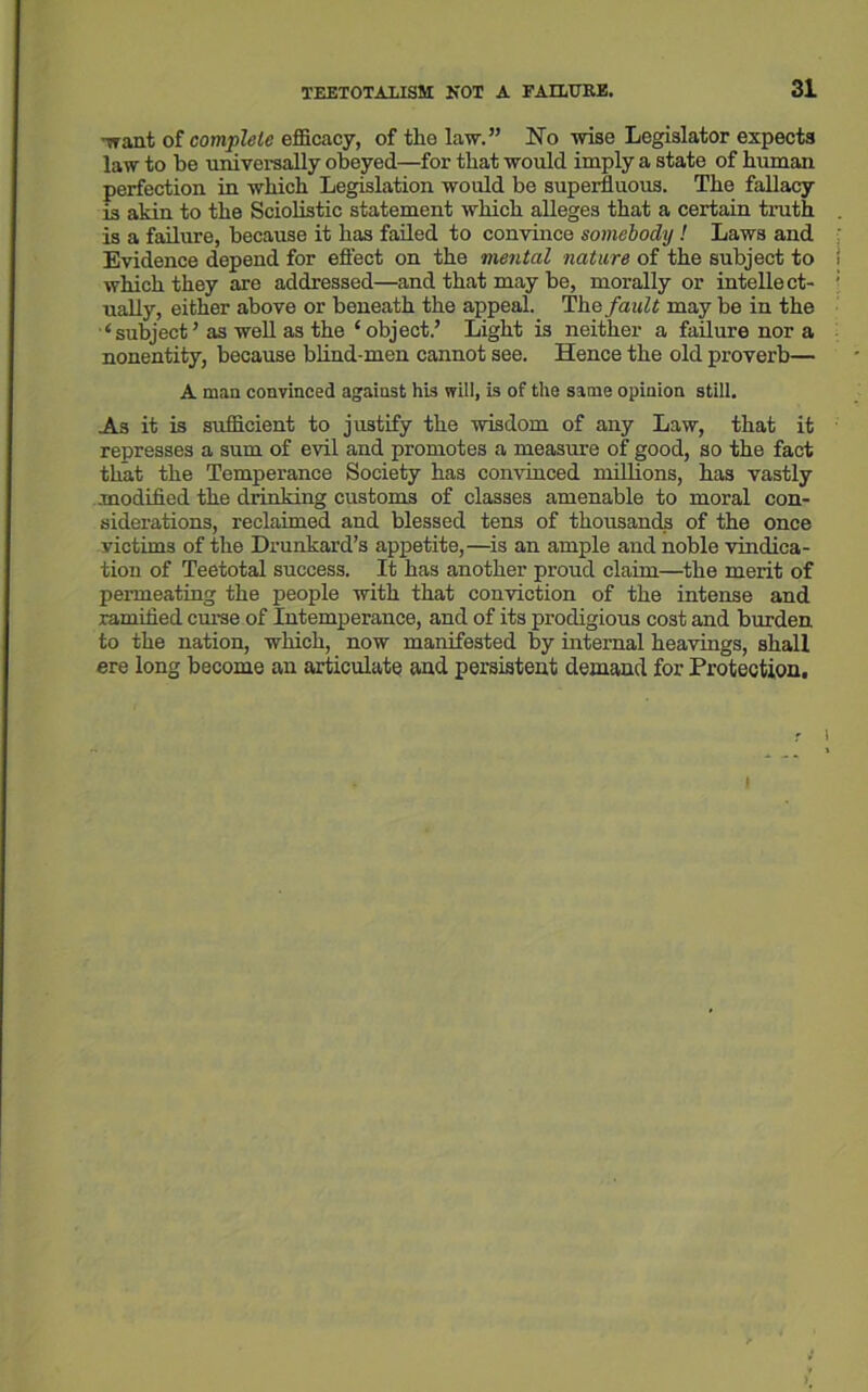 ■want of complete efficacy, of the law.” No wise Legislator expects law to be universally obeyed—for that would imply a state of human perfection in which Legislation would be superfluous. The fallacy is akin to the Sciolistic statement which alleges that a certain truth is a failure, because it has failed to convince somebody ! Laws and Evidence depend for effect on the mental nature of the subject to which they are addressed—and that may be, morally or intellect- ually, either above or beneath the appeal. The fault may be in the ‘subject’ as well as the ‘object.’ Light is neither a failure nor a nonentity, because blind-men cannot see. Hence the old proverb— A man convinced against his will, is of the same opinion still. As it is sufficient to justify the wisdom of any Law, that it represses a sum of evil and promotes a measure of good, so the fact that the Temperance Society has convinced millions, has vastly modified the drinking customs of classes amenable to moral con- siderations, reclaimed and blessed tens of thousands of the once victims of the Drunkard’s appetite,—-is an ample and noble vindica- tion of Teetotal success. It has another proud claim—the merit of permeating the people with that conviction of the intense and ramified curse of Intemperance, and of its prodigious cost and burden to the nation, which, now manifested by internal heavings, shall ere long become an articulate and persistent demand for Protection, i