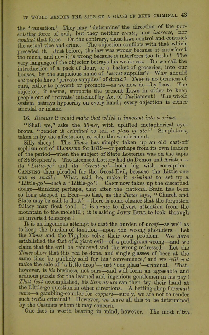 the ‘causation.’ They may ‘determine’ the direction of the pre- existing force of evil, but they neither create, nor increase, nor conduct that force. On the contrary, these laws control and contract the actual vice and crime. The objection conflicts with that which preceded it. Just before, the law was wrong because it interfered too much, and nowit is wrong because it interferes too little ! The very language of the objector betrays his weakness. Do we call the introduction of a pack of flour, or a basket of groceries, into our houses, by the suspicious name of ‘ secret supplies’ ? Why should not people have ‘private supplies’ of drink ? That is no business of ours, either to prevent or promote—as we now do—by Law. The objector, it seems, supports the present Laws in order to keep people out of ‘ private’ mischief by Act of Parliament! The Avholo system betrays hypocrisy on every hand; every objection is either suicidal or insane. 16. Because it would make that which is innocent into a crime. “Shall we,” asks the Times, with uplifted metaphorical eye- brows, “render it criminal to sell a glass of aleSimpletons, taken in by the affectation, re-echo the wonderment. Silly sheep! The Times has simply taken up an old cast-off sophism out of Hansard for 1819—or perhaps from its own leaders of the period—when the subject of State Lotteries was on the tapis of St Stephen’s. The Licensed Lottery had its Demos and Aristos— its ‘ Little-go ’ and its ‘ Great-go ’—both big with corruption. Canning then pleaded for the Great Evil, because the Little one was so small! What, said he, make it criminal to set up a ‘ Little-go’—such a ‘Little-go’! Cant now takes up the discarded dodge—thinking perhaps, that after the national Brain has been so long steeped in Beer—so that, as the Times says, “Church and State maybe said to float”—there is some chance that the forgotten fallacy may float too! It is a ruse to divert attention from the mountain to the molehill; it is asking John Bull to look through an inverted telescope ! It is an ingenious attempt to cast the burden of p roof—as well as to keep the burden of taxation—upon the wrong shoulders. Let the Times and the Tipplers solve their own problem. We have established the fact of a giant evil—of a prodigious wrong—and we claim that the evil be removed and the wrong redressed. Let the Times show that this can be done, and single glasses of beer at the same time be publicly sold for his ‘ convenience,’ and we will not make the sale of ‘ a little drop’—just ‘ one glass’—criminal. That, however, is his business, not ours—and will form an agreeablo ami arduous puzzle for the learned and ingenious gentlemen in his pay! That feat accomplished, his litterateurs can then try their hand at the Little-go question in other directions. A betting-shop for small sums—a gambling-counter for coppers—surely, we are not to render such trifles criminal 1 However, we leave all this to be determined by the Casuists whom it may concern. One fact is worth bearing in mind, however. The most ultra.