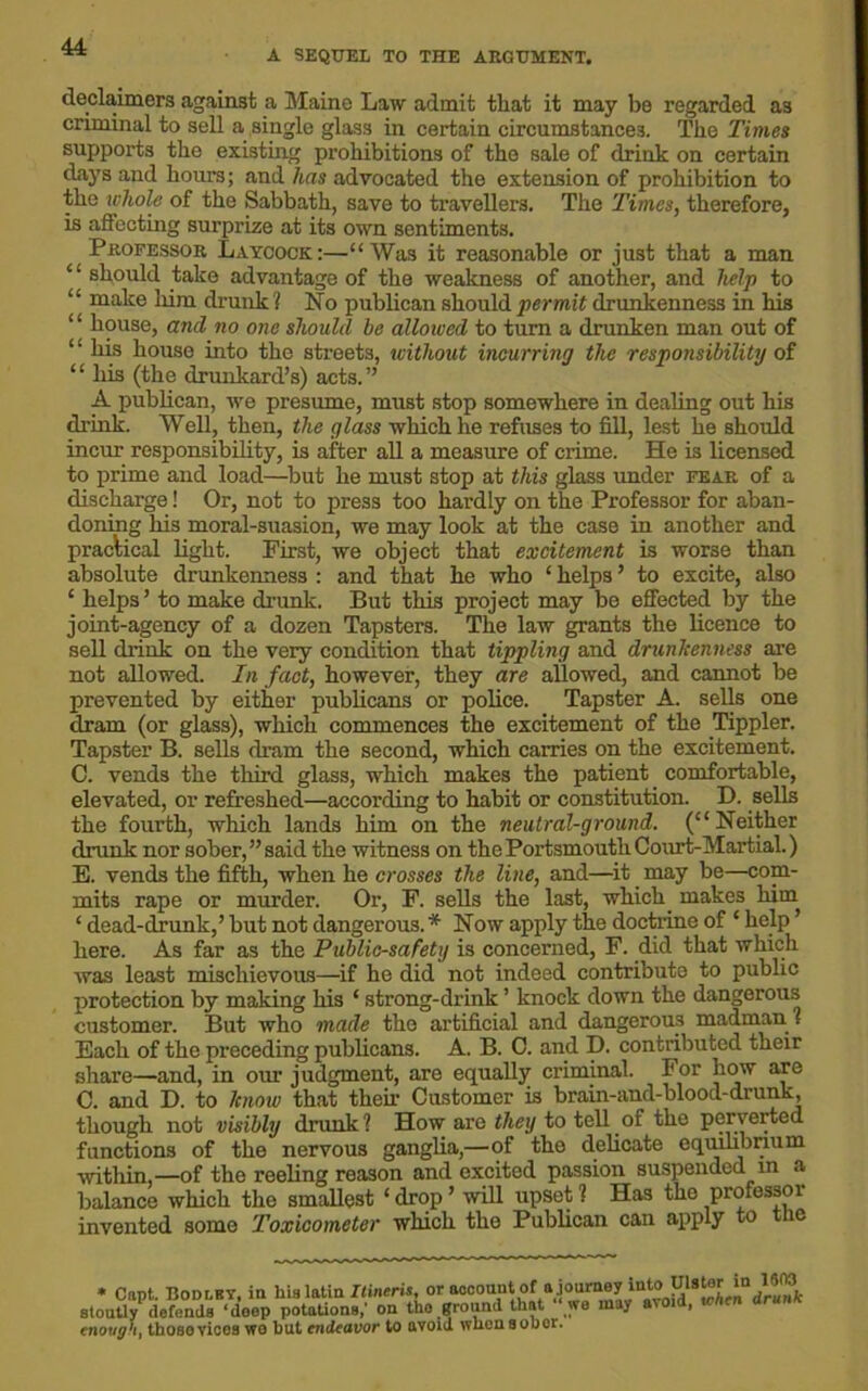 A SEQUEL TO THE ARGUMENT. de.claimers against a Maine Law admit that it may be regarded a3 criminal to sell a single glass in certain circumstances. The Times supports the existing prohibitions of the sale of drink on certain days and hours; and has advocated the extension of prohibition to the whole of the Sabbath, save to travellers. The Times, therefore, is affecting surprize at its own sentiments. Professor Laycock:—“Was it reasonable or just that a man ‘ ‘ should take advantage of the weakness of another, and help to “ make him drunk ? No publican should permit drunkenness in his ‘house, and no one should be allowed to turn a drunken man out of ‘ ‘ his house into the streets, without incurring the responsibility of “ his (the drunkard’s) acts.” A publican, we presume, must stop somewhere in dealing out his drink. Well, then, the glass which he refuses to fill, lest he should incur responsibility, is after all a measure of crime. He is licensed to prime and load—but he must stop at this glass under fear of a discharge! Or, not to press too hardly on the Professor for aban- doning his moral-suasion, we may look at the case in another and practical light. First, we object that excitement is worse than absolute drunkenness : and that he who ‘ helps ’ to excite, also ‘ helps’ to make drunk. But this project may be effected by the joint-agency of a dozen Tapsters. The law grants the licence to sell drink on the very condition that tippling and drunkenness are not allowed. In fact, however, they are allowed, and cannot be prevented by either publicans or police. Tapster A. sells one dram (or glass), which commences the excitement of the Tippler. Tapster B. sells dram the second, which carries on the excitement. C. vends the third glass, which makes the patient comfortable, elevated, or refreshed—according to habit or constitution. D. sells the fourth, which lands him on the neutral-ground. (“ Neither drunk nor sober,’’said the witness on the Portsmouth Court-Martial.) E. vends the fifth, when he crosses the line, and—it may be—com- mits rape or murder. Or, F. sells the last, which, makes him ‘ dead-drunk,’ but not dangerous. * Now apply the doctrine of ‘ help ’ here. As far as the Public-safety is concerned, F. did that which was least mischievous—if he did not indeed contribute to public protection by making his ‘ strong-drink ’ knock down the dangerous customer. But who made the artificial and dangerous madman1? Each of the preceding publicans. A. B. C. and D. contributed their share—and, in our judgment, are equally criminal. For how are C. and D. to know that then- Customer is brain-and-blood-drunk, though not visibly drunk? How are they to tell.of the perverted functions of the nervous ganglia,—of the delicate equilibrium within,—of the reeling reason and excited passion suspended m a balance which the smallest ‘ drop ’ will upset ? Has the profossoi invented some Toxicometer which the Publican can apply to t ic * Capt. Bodi-by, in stoutly defends ‘deep enough, those vices we lis latin Itineris, or account of a journey iat® potations,' on the ground that “ we may avoid, when drunk ut endeavor to avoid whonsobor.