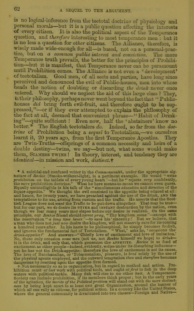 is no logical-inference from the teetotal doctrine of physiology and personal morals—but it is a public question affecting the interests of every citizen. It is also the political aspect of the Temperance question, and therefore interesting to most temperance men : but it is no less a question for other citizens. The Alliance, therefore, is wisely made wide-enough for all—is based, not on a personal-prac- tice, but on a common public interest and conviction. The more Temperance truth prevails, the better for the principles of Prohibi- tion—but it is manifest, that Temperance never can be paramount until Prohibition comes. The Alliance is not even a ‘ development’ of teetotalism. Good men, of all sects and parties, have long since perceived and denounced the evil of Public-houses, men into whose heads the notion of doubting or discarding the drink never once Mitered. Why should we neglect the aid of this large class ? They, ii their philosophy, perhaps never went beyond the fact that1 ‘ Public- houses did bring forth evil-fruit, and therefore ought to be sup- pressed,”—or if they ever attempted to explain the philosophy of the fact at all, deemed that convenient phrase—“Habit of Drink- ing”—quite sufficient ! Even now, half the £ abstainers ’ know no better. * The English teetotalers do. Indeed, so far from the doc- trine of Prohibition being a sequel to Teetotalism,—we ourselves learnt it, 20 years ago, from the first Temperance Apostles. They are Twin-Truths—offsprings of a common necessity and heirs of a double destiny—twins, we say—but not, what some would make them, Siamese twins ! In theory, interest, and tendency they are identical—in mission and work, distinct.+ * A suicidal, and confused writer in the Commonwealth, under the appropriate sig- nature of Reekie (Smoke-witliout-light), is a pertinent example. He would write prohibition on the tablets of every young heart —but he “ rejects very confidently, the were prohibition doctrine.’’ What he here means-to-mean we cannot even guess. Equally unintelligible is his talk of the “ simultaneous education and direction of the liquor-appetite.” We thought the evil consisted in the appetite being educed at all: and hence, for twenty years, we have preached against the use of the drink, and the temptations to its use, urising from custom and the traffic. He asserts that the Scot- tish League does not want the Traffic to be put^down altogether. That may be true— but for our part, we do desire its otter and instant destruction by the nation, even though we fear many years may elapse before our desire is realized. On the same principle, our Reekie friend should never pray, “Thy kingdom come ”—except with the reservation “ a long time hence—to save his‘sincerity!’ But we believe, that a man who does not just now desire the kingdom, will not sincerely care for its coming a hundred years after. In his haste to be philosophical, he simply becomes foolish, and ignores the fundamental fact of Teetotalism. “ What,” asks he, ‘ occasions the' drink-appetite T' And answers—“ Chiefly love of excitement and love of imitation. No, these only occasion some men (not us, not Reekie himself wo hope) to drink— it is the drink, and only that, which generates the appetite. Reekie is as fond of excitement as other people—indeed, evidently, writes under its disturbing influence— yet he has not the Drink-appetite: therefore the love of excitement is not its cause. The love of Bacchanalian, or‘Tobacconalian,’ pleasure, is bred solely by the use of the physical agents employed, and the outward temptation then and therefore becomes dangerous by reacting upon the appetite first formed. . + Not necessarily so as to organization, but in regard to method and action. I ro- hibition must at last work with political tools, and ought atjirst to fish in the deep waters with political-tackle. Many fish will rise to no other bait. A 'lemperance- Society can include prohibition, it its members think proper; but in the early years of the agitation, the merits of the Political problem will stand out with the more distinct- ness by being kept apart in at least one great Organization, around JJ10 kanoe* of which all can rally as citizens, for political action. In a country like the united owiies, where the genoral community is divaricated into two classes—foreign and Native—