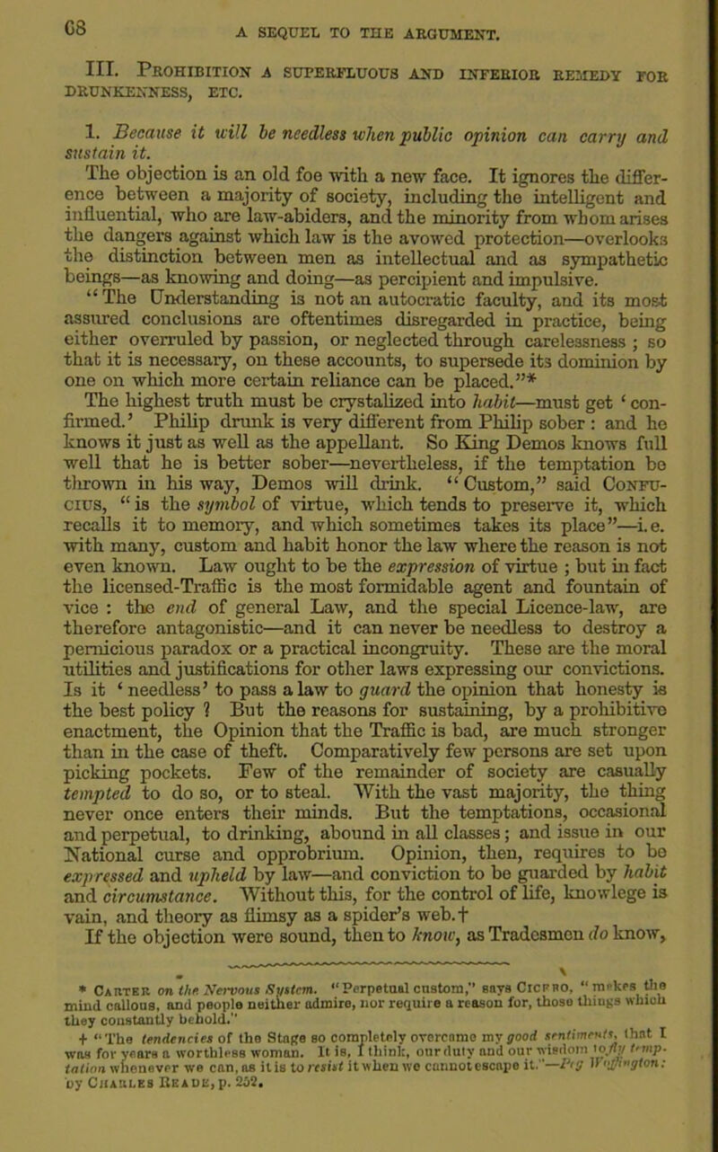 G8 III. Prohibition a superfluous and inferior remedy for DRUNKENNESS, ETC. 1. Because it mill he needless when public opinion can carry and sustain it. The objection is an old foe with a new face. It ignores the differ- ence between a majority of society, including the intelligent and influential, who are law-abiders, and the minority from whom arises the dangers against which law is the avowed protection—overlooks the distinction between men as intellectual and as sympathetic beings—as knowing and doing—as percipient and impulsive. “ The Cnderstanding is not an autocratic faculty, and its most assured conclusions are oftentimes disregarded in practice, being either overruled by passion, or neglected through carelessness ; so that it is necessary, on these accounts, to supersede it3 dominion by one on which more certain reliance can be placed.”* The highest truth must be crystalized into habit—must get ‘ con- firmed.’ Philip drank is very different from Philip sober : and he knows it just as well as the appellant. So King Demos knows full well that he is better sober—nevertheless, if the temptation be thrown in Ms way, Demos will drink. “Custom,” said Confu- cius, “ is the symbol of virtue, which tends to preserve it, which recalls it to memory, and which sometimes takes its place”—i.e. with many, custom and habit honor the law where the reason is not even known. Law ought to be the expression of virtue ; but in fact the licensed-Traflic is the most formidable agent and fountain of vice : the end of general Law, and the special Licence-law, are therefore antagonistic—and it can never be needless to destroy a pernicious paradox or a practical incongruity. These are the moral utilities and justifications for other laws expressing our convictions. Is it ‘ needless’ to pass a law to guard the opinion that honesty is the best policy 1 But the reasons for sustaining, by a prohibitive enactment, the Opinion that the Traffic is bad, are much stronger than in the case of theft. Comparatively few persons are set upon picking pockets. Few of the remainder of society are casually tempted to do so, or to steal. With the vast majority, the thing never once enters their minds. But the temptations, occasional and perpetual, to drinking, abound in all classes; and issue in our National curse and opprobrium. Opinion, then, requires to be expressed and upheld by law—and conviction to be guarded by habit and circumstance. Without tMs, for the control of life, knowlege is vain, and theory as flimsy as a spider’s web.f If the objection were sound, then to know, as Tradesmen do know, * Carter on the. Nervous •System. “Perpetual custom, says Cicero, “ mrkes the mind callous, and people neither admire, nor require a reason for, those things which they constantly behold. + “The tendencies of the Stage so completely overcome my good sentiments, (lint I was for years a worthless woman. It is, I think, ourduty and our wisdom toJly temp- tation whenever we can, as it is to resist it when wo cannot escape it.—Peg iVo/Jington: by Charles Reade,p. 252.