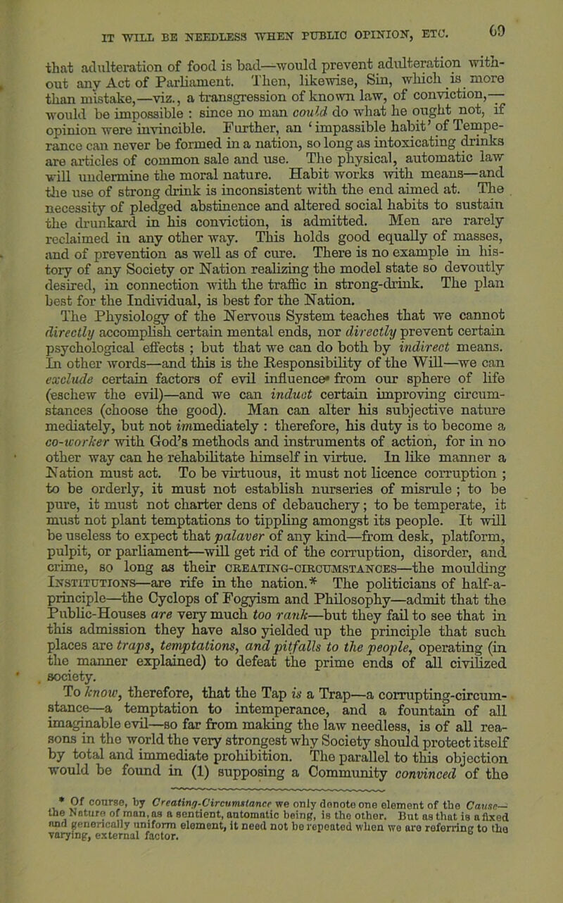 that adulteration of food is bad—would prevent adulteration witn- ont any Act of Parliament. Then, likewise, Sin, which is more t.liim mistake,—viz., a transgression of known law, of conviction,— would be impossible : since no man could do what he ought not, if opinion were invincible. Further, an 1 impassible habit’ of Tempe- rance can never be formed in a nation, so long as intoxicating drinks are articles of common sale and use. The physical, automatic law will undermine the moral nature. Habit works with means—and the use of strong drink is inconsistent with the end aimed at. The necessity of pledged abstinence and altered social habits to sustain the drunkard in his conviction, is admitted. Men are rarely reclaimed in any other way. This holds good equally of masses, and of prevention as well as of cure. There is no example in his- tory of any Society or Nation realizing the model state so devoutly desired, in connection with the traffic in strong-drink. The plan best for the Individual, is best for the Nation. The Physiology of the Nervous System teaches that we cannot directly accomplish certain mental ends, nor directly prevent certain psychological effects ; but that we can do both by indirect means. In other words—and this is the Responsibility of the Will—we can exclude certain factors of evil influence* from our sphere of life (eschew the evil)—and we can induct certain improving circum- stances (choose the good). Man can alter his subjective nature mediately, but not immediately : therefore, his duty is to become a co-worker with God’s methods and instruments of action, for in no other way can he rehabilitate himself in virtue. In like manner a Nation must act. To be virtuous, it must not licence corruption ; to be orderly, it must not establish nurseries of misrule ; to be pure, it must not charter dens of debauchery; to be temperate, it must not plant temptations to tippling amongst its people. It will be useless to expect that palaver of any kind—from desk, platform, pulpit, or parliament—will get rid of the corruption, disorder, and crime, so long as their creating-circumstanoes—the moulding Institutions—are rife in the nation.* The politicians of half-a- principle—the Cyclops of Fogyism and Philosophy—admit that the Public-Houses are very much too rank—but they fail to see that in this admission they have also yielded up the principle that such places are traps, temptations, and pitfalls to the people, operating (in the manner explained) to defeat the prime ends of all civilized society. To know, therefore, that the Tap is a Trap—a corrupting-circum- stance—a temptation to intemperance, and a fountain of all imaginable evil—so far from making the law needless, is of all rea- sons in the world the very strongest why Society should protect itself by total and immediate prohibition. The parallel to this objection would be found in (1) supposing a Community convinced of the * course, By Crcatin/j-C'ircumstancr we only dnnoto one element of the Cause— the Nature of man, as a sentient, automatic being, is the other. But as that is a fixed und genencally uniform element, it need not be repeated wlien we are referring to tlio varying, external factor. b