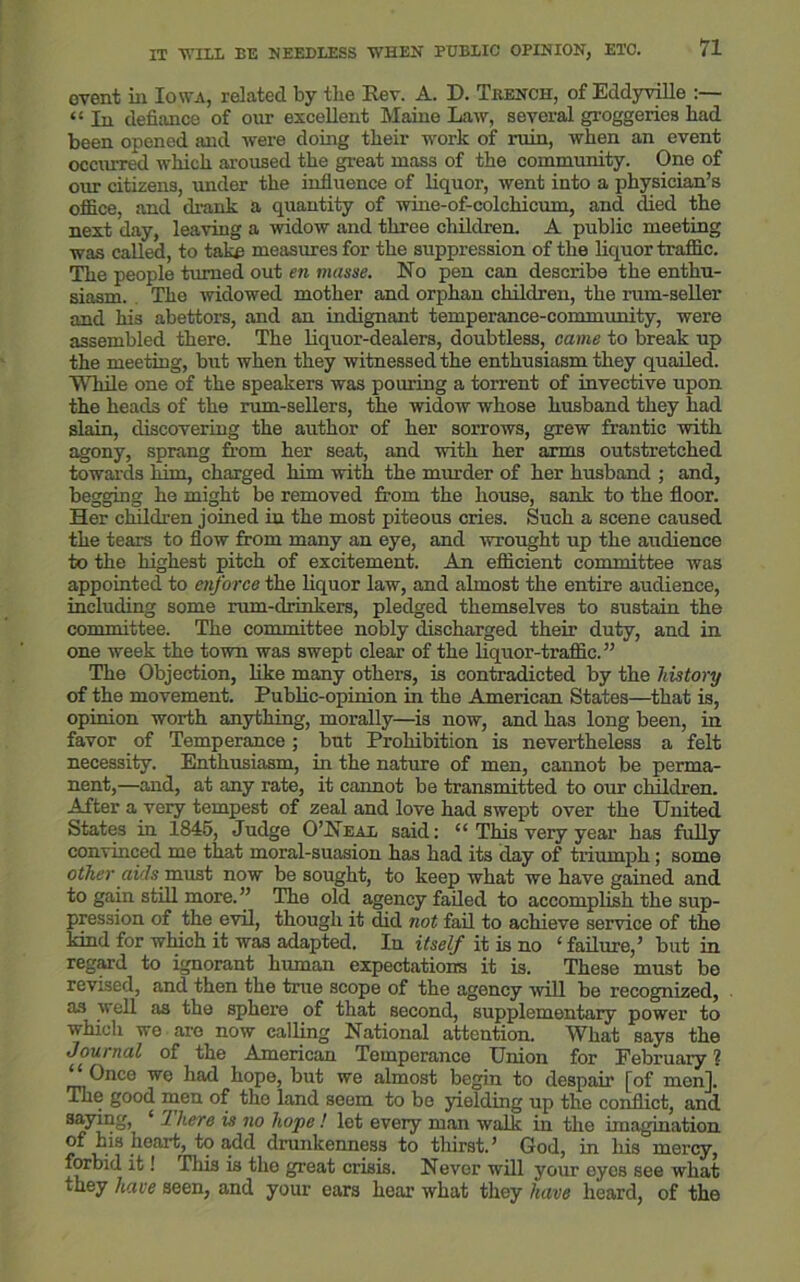 event in Iowa, related by the Rev. A. D. Trench, of Eddyville “ In defiance of our excellent Maine Law, several groggeries bad been opened and were doing their work of ruin, when an event occurred which aroused the great mass of the community. One of our citizens, under the influence of liquor, went into a physician’s office, and drank a quantity of wine-of-colchicum, and died the next day, leaving a widow and three children. A public meeting was called, to take measures for the suppression of the liquor traffic. The people turned out en masse. No pen can describe the enthu- siasm. The widowed mother and orphan children, the rum-seller and his abettors, and an indignant temperance-community, were assembled there. The liquor-dealers, doubtless, came to break up the meeting, but when they witnessed the enthusiasm they quailed. While one of the speakers was pouring a torrent of invective upon the heads of the rum-sellers, the widow whose husband they had slain, discovering the author of her sorrows, grew frantic with agony, sprang from her seat, and with her arms outstretched towards him, charged him with the murder of her husband ; and, begging he might be removed from the house, sank to the floor. Her children joined in the most piteous cries. Such a scene caused the tears to flow from many an eye, and wrought up the audience to the highest pitch of excitement. An efficient committee was appointed to enforce the liquor law, and almost the entire audience, including some rum-drinkers, pledged themselves to sustain the committee. The committee nobly discharged their duty, and in one week the town was swept clear of the liquor-traffic.” The Objection, like many others, is contradicted by the history of the movement. Public-opinion in the American States—that is, opinion worth anything, morally—is now, and has long been, in favor of Temperance; but Prohibition is nevertheless a felt necessity. Enthusiasm, in the nature of men, cannot be perma- nent,—and, at any rate, it cannot be transmitted to our children. After a very tempest of zeal and love had swept over the United States in 1845, Judge O’Neal said: “ This very year has fully convinced me that moral-suasion has had its day of triumph; some other aids must now be sought, to keep what we have gained and to gain still more. ” The old agency failed to accomplish the sup- pression of the evil, though it did not fail to achieve service of the kind for which it was adapted. In itself it is no ‘failure,’ but in regard to ignorant human expectations it is. These must be revised, and then the true scope of the agency will be recognized, as well as the sphere of that second, supplementary power to which we are now calling National attention. What says the Journal of the American Temperance Union for February ? “ Once we had hope, but we almost begin to despair [of men]. The good men of the land seem to be yielding up the conflict, and saying, ‘ 7 here is no hope! let every man walk in the imagination of his heart, to add drunkenness to thirst.’ God, in his mercy, forbid it! This is the great crisis. Never will your eyes see what they have seen, and your ears hear what they have heard, of the