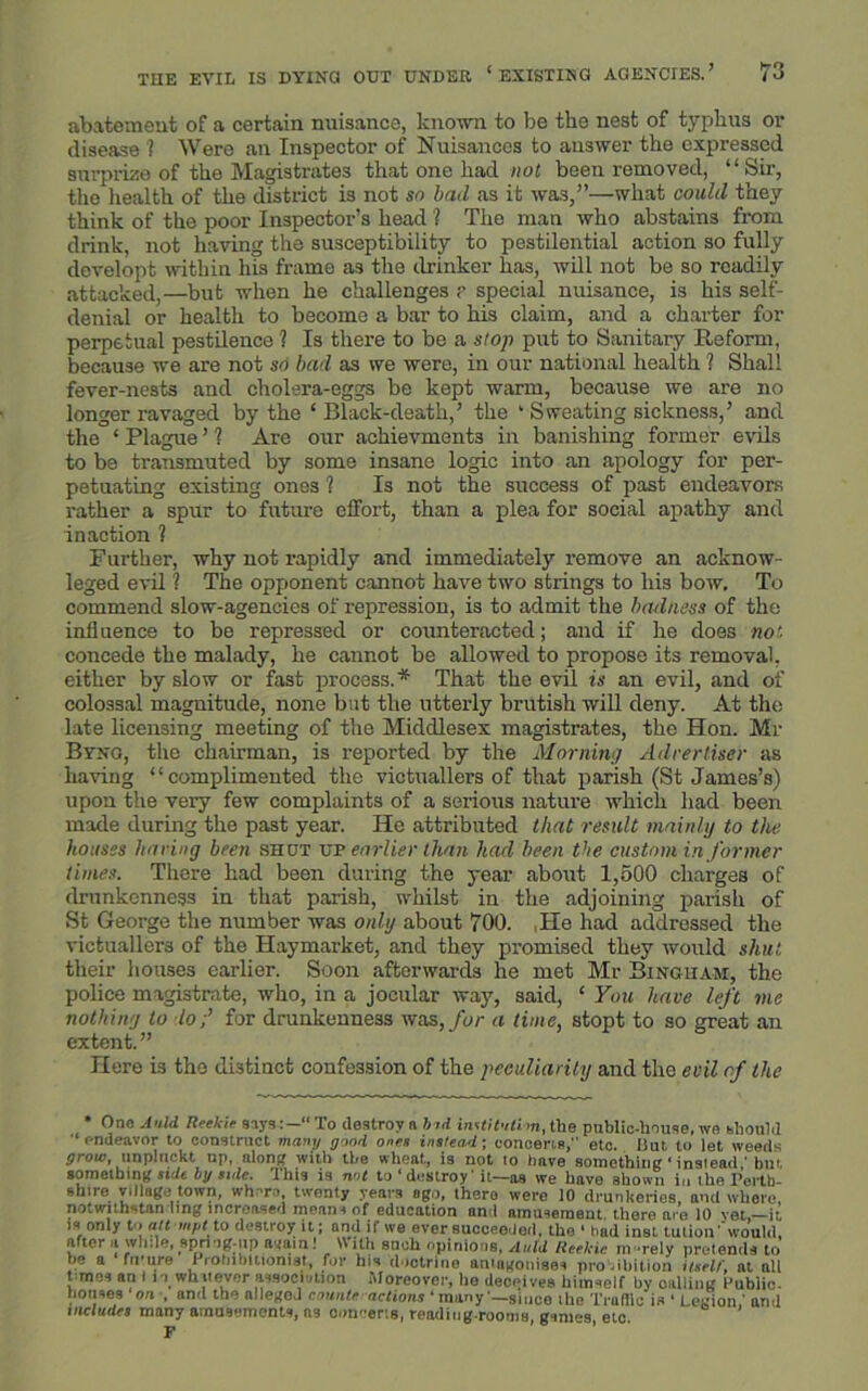 abatement of a certain nuisance, known to be the nest of typhus or disease '? Were an Inspector of Nuisances to answer the expressed surprize of the Magistrates that one had not been removed, “Sir, tho health of the district is not so bad as it was,”—what could they think of the poor Inspector’s head ? The man who abstains from drink, not having the susceptibility to pestilential action so fully developt within his frame as the drinker has, will not be so readily attacked,—but when he challenges ? special nuisance, is his self- denial or health to become a bar to his claim, and a charter for perpetual pestilence ? Is there to be a stop put to Sanitary Reform, because we are not so bad as we were, in our national health ? Shall fever-nests and cholera-eggs be kept warm, because we are no longer ravaged by the ‘ Black-death,’ the ‘ Sweating sickness,’ and the ‘ Plague ’ ? Are our achievments in banishing former evils to be transmuted by some insane logic into an apology for per- petuating existing ones ? Is not the success of past endeavors rather a spur to future effort, than a plea for social apathy and inaction ? Further, why not rapidly and immediately remove an acknow- leged evil ? The opponent cannot have two strings to his bow. To commend slow-agencies of repression, is to admit the badness of the influence to be repressed or counteracted; and if he does not concede the malady, he cannot be allowed to propose its removal, either by slow or fast process.* That the evil is an evil, and of colossal magnitude, none but the utterly brutish will deny. At tho late licensing meeting of the Middlesex magistrates, the Hon. Mr Byng, the chairman, is reported by the Morning Advertiser as having “complimented the victuallers of that parish (St James’s) upon the very few complaints of a serious nature which had been made during the past year. He attributed that result mainly to the houses haring been shut up earlier than had been the custom in former times. There had been during the year about 1,500 charges of drunkenness in that parish, whilst in the adjoining parish of St George the number was only about 700. He had addressed the victuallers of the Haymarket, and they promised they would shut. their houses earlier. Soon afterwards he met Mr Bingham, the police magistrate, who, in a jocular way, said, ‘ You have left me nothing to lo;’ for drunkenness was, for a time, stopt to so great an extent. ” Here is the distinct confession of the peculiarity and tho evil of the * One A Hid Reekie says To destroy a bid institution, the public-house, we should '■endeavor to construct many good ones instead; concerts,” etc. Hut to let weeds grow, unpluckt up, along with the wheat, is not lo have something ‘ inslead ' bm something side by side. This is not to * destroy' it—as we have shown in the Perth- shire village town, wh-ro, twenty years ago, there were 10 drunkeries and where, notwtthstan ling increased means of education and amusement, there are 10 vet,—it is only t-> alt mpt to destroy it; and if we ever succeeded, the 4 had inst tulioiT would, after a while, spring-up again! With such opinions, A aid Reekie in -rely pretends to he a fu’ure 1 robibitiomst, for his doctrine antagonises prohibition itself, at all t mos an I is whatever association Moreover, he deceives himself by oolliiig Public, bouses on , and the allegon counte actions 4 many4—since the Traffic is 4 Legion,’ and includes many amusements, ns concerts, reading-rooms, g imes, etc. F