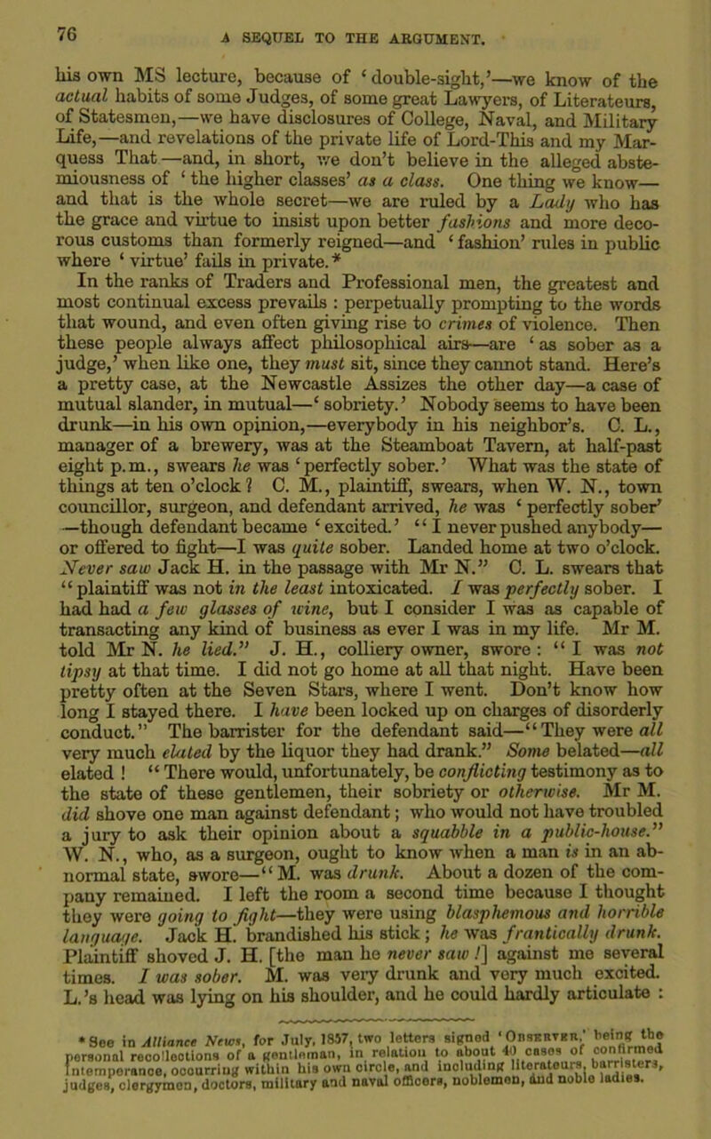 his own MS lecture, because of ‘ double-sight,’—we know of the actual habits of some Judges, of some great Lawyers, of Literateurs, of Statesmen,—we have disclosures of College, Naval, and Military Life,—and revelations of the private life of Lord-This and my Mar- quess That —and, in short, we don’t believe in the alleged abste- miousness of 1 the higher classes’ as a class. One thing we know— and that is the whole secret—we are ruled by a Lady who has the grace and virtue to insist upon better fashions and more deco- rous customs than formerly reigned—and * fashion’ rules in public where ‘ virtue’ fails in private.* In the ranks of Traders and Professional men, the greatest and most continual excess prevails : perpetually prompting to the words that wound, and even often giving rise to crimes of violence. Then these people always affect philosophical airs—are ‘ as sober as a judge,’ when like one, they must sit, since they cannot stand. Here’s a pretty case, at the Newcastle Assizes the other day—a case of mutual slander, in mutual—‘ sobriety.’ Nobody seems to have been drunk—in his own opinion,—everybody in his neighbor’s. C. L., manager of a brewery, was at the Steamboat Tavern, at half-past eight p.m., swears lie was ‘perfectly sober.’ What was the state of things at ten o’clock? C. M., plaintiff’ swears, when W. N., town councillor, surgeon, and defendant arrived, he was ‘ perfectly sober* —though defendant became ‘ excited. ’ “I never pushed anybody— or offered to fight—I was quite sober. Landed home at two o’clock. Never saw Jack H. in the passage with Mr N.” C. L. swears that “ plaintiff was not in the least intoxicated. I was perfectly sober. I had had a few glasses of wine, but I consider I was as capable of transacting any kind of business as ever I was in my life. Mr M. told Mr N. he lied.” J. H., colliery owner, swore: “I was not tipsy at that time. I did not go home at all that night. Have been pretty often at the Seven Stars, where I went. Don’t know how long I stayed there. I have been locked up on charges of disorderly conduct.” The barrister for the defendant said—“They were all very much elated by the liquor they had drank.” Some belated—all elated ! “ There would, unfortunately, be conflicting testimony as to the state of these gentlemen, their sobriety or otherwise. Mr M. did shove one man against defendant; who would not have troubled a jury to ask their opinion about a squabble in a public-house.” W. N., who, as a surgeon, ought to know when a man is in an ab- normal state, swore—“ M. was drunk. About a dozen of the com- pany remained. I left the room a second time because I thought they were going to fight—they were using blasphemous and horrible language. Jack H. brandished his stick; he was frantically drunk. Plaintiff shoved J. H. [the man he never saw.'] against me several times. I was sober. M. was very drunk and very much excited. L. ’s head was lying on his shoulder, and he could hardly articulate : •See in Alliance News, for July. 1857, two letters signed ‘Observer, being the personal recollections of a gentleman, in relation to about 40 cases of conifirmed Intemperance, occurring within his own circle, and including Utoratoiirs. barr sters, judges, clergymen, doctors, military and naval offioers, noblemen, dud noble ladies.