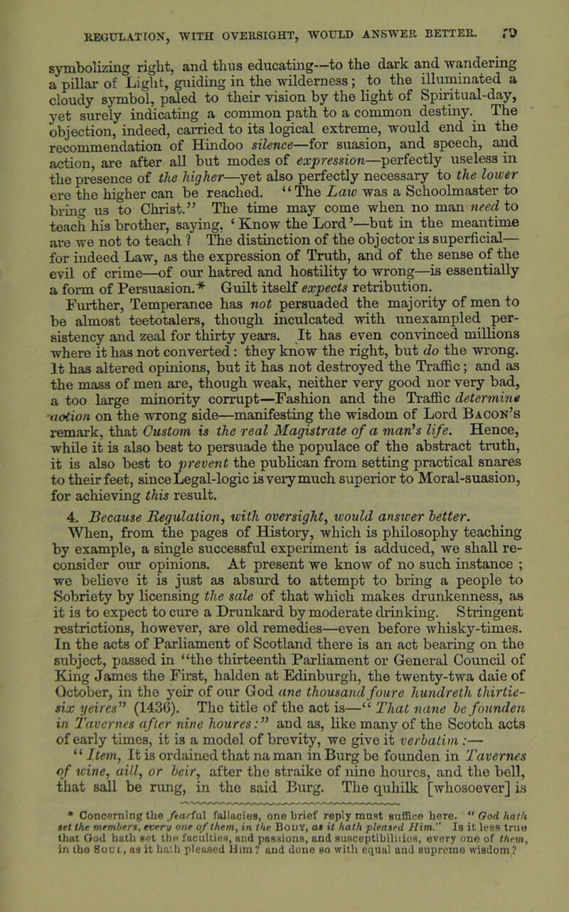 symbolizing right, and thus educating—to the dark and wandering a pillar of Light, guiding in the wilderness; to the illuminated a cloudy symbol, paled to their vision by the light of Spiritual-day, yet surely indicating a common path to a common destiny. The objection, indeed, carried to its logical extreme, would end in the recommendation of Hindoo silence—for suasion, and speech, and action, are after all but modes of expression—perfectly useless in the presence of the higher—yet also perfectly necessary to the lower ere the higher can be reached. “The Law was a Schoolmaster to bring us to Christ.” The time may come when no man need to teach his brother, saying, ‘ Know the Lord ’—but in the meantime are we not to teach ? The distinction of the objector is superficial— for indeed Law, as the expression of Truth, and of the sense of the evil of crime—of our hatred and hostility to wrong—is essentially a form of Persuasion. * Guilt itself expects retribution. Further, Temperance has not persuaded the majority of men to be almost teetotalers, though inculcated with unexampled per- sistency and zeal for thirty years. It has even convinced millions where it has not converted: they know the right, but do the wrong. It has altered opinions, but it has not destroyed the Traffic; and as the mass of men are, though weak, neither very good nor very bad, a too large minority corrupt—Fashion and the Traffic determine notion on the wrong side—manifesting the wisdom of Lord Bacon’s remark, that Custom is the real Magistrate of a man’s life. Hence, while it is also best to persuade the populace of the abstract truth, it is also best to prevent the publican from setting practical snares to their feet, since Legal-logic is very much superior to Moral-suasion, for achieving this result. 4. Because Regulation, with oversight, would answer letter. When, from the pages of History, which is philosophy teaching by example, a single successful experiment is adduced, we shall re- consider our opinions. At present we know of no such instance ; we believe it is just as absurd to attempt to bring a people to Sobriety by licensing the sale of that which makes drunkenness, as it is to expect to cure a Drunkard by moderate drinking. Stringent restrictions, however, are old remedies—even before whisky-times. In the acts of Parliament of Scotland there is an act bearing on the subject, passed in “the thirteenth Parliament or General Council of King James the First, halden at Edinburgh, the twenty-twa daie of October, in the yeir of our God ane thousand four e liundretli thir tie- six yeires” (1436). The title of the act is—“ That nane be founden in Tavcrnes after nine houres: ” and as, like many of the Scotch acts of early times, it is a model of brevity, we give it verbatim :— “ Item, It is ordained that na man in Burg be founden in Tavernes of wine, aill, or heir, after the straike of nine houres, and the bell, that sail be rung, in the said Burg. The quhilk [whosoever] is * Concerning the fearful fallacies, one brief reply mast suffice here. “God hath set the members, every one of them, in the Body, as it hath pleased Him. Is it less true that God bath set the faculties, and pasaions, and susceptibiliiios, every one of them, in tbo 8oul, as it hath pleased Him ? and done so with equal and supremo wisdom ?