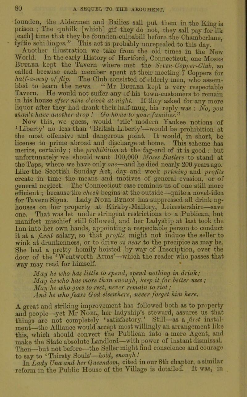 founden, the Aldermen and Bailies sail put them in the King is prison ; The quhilk [which] gif they do not, they sail pay for°ilk [each] time that they be founden-culpabill before the Cliamberlane, fyltie schillingos.” This act is probably unrepealed to this day. Another illustration we take from the old times in the New World. In the early History of Hartford, Connecticut, one Moses Butler kept the Tavern where met the Seven-Copper-Club, so called because each member spent at their meeting 7 Coppers for half-u-mug of flip. The Club consisted of elderly men, who assem- bled to learn the news. “Mr Butler kept a very respectable Tavern. He would not suffer any of his town-customers to remain in his house after nine o'clods at night. If they asked for any more liquor after they had drank their half-mug, his reply was : No, you shan't have another drop ! Go home to your families. Now this, we guess, would ‘rile’ modern Yankee notions of ‘ Liberty’ no less than ‘ British Liberty’—would be prohibition at the most offensive and dangerous point. It would, in short, be license to prime abroad and discharge at home. This scheme lias merits, certainly ; the prohibition at the fag-end of it is good : but unfortunately we should want 100,000 Moses Butlers to stand at the Taps, where we have only one—and he died nearly 200 years ago. Like the Scottish Sunday Act, day and week priming and profits create in time the means and motives of general evasion, or of general neglect. The Connecticut case reminds us of one still more efficient ; because the check begins at the outside—quite a novel-ide a for Tavern Signs. Lady Noel Byron has suppressed all drink ng- houses on her property at Kirkby-Mallory, Leicestershire—save one. That was let under stringent restrictions to a Publican, but manifest mischief still followed, and her Ladyship at last took the Inn into her own hands, appointing a respectable person to conduct it at a fixed salary, so that profits might not induce the seller to wink at drunkenness, or to drive as near to the precipice as may be. She had a pretty homily hoisted by way of Inscription, over the door of the ‘ Wentworth Arms’—which the reader who passes that way may read for himself. May he who Juts little to spend, spend nothing in drink; May he who has more than enough, keep it for better uses; May he who goes to rest, never remain to riot; And he who fears God elsewhere, never forget him here. A great and striking improvement has followed both as to property and people—yet Mr Noel, her ladyship’s steward, assures us that things are not completely ‘satisfactory.’ Still—as a first instal- ment—the Alliance would accept most willingly an arrangement like this, which should convert the Publican into a mere Agent, and make the State absolute Landlord—with power of instant dismissal. Then—but not before—the Seller might hnd conscience and coinage to say to ‘ Thirsty Souls’—hold, enough! In Lady Una and her Qucendom, cited in our 8th chapter, a similar reform in the Public House of tho Village is detailed. It was, in