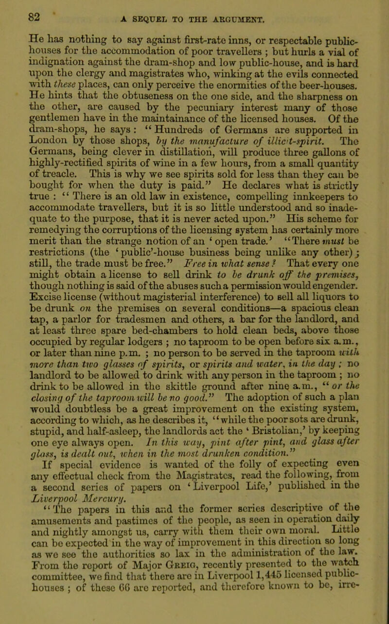 He lias nothing to say against first-rate inns, or respectable public- houses for the accommodation of poor travellers ; but burls a vial of indignation against the dram-shop and low public-house, and is hard upon the clergy and magistrates who, winking at the evils connected with these places, can only perceive the enormities of the beer-houses. He hints that the obtuseness on the one side, and the sharpness on the other, are caused by the pecuniary interest many of those gentlemen have in the maintainance of the licensed houses. Of the dram-shops, he says : “ Hundreds of Germans are supported in London by those shops, by the manufacture of illicit-spirit. The Germans, being clever in distillation, will produce three gallons of highly-rectified spirits of wine in a few hours, from a small quantity of treacle. This is why we see spirits sold for less than they can be bought for when the duty is paid.” He declares what is strictly true : “ There is an old law in existence, compelling innkeepers to accommodate travellers, but it is so little understood and so inade- quate to the purpose, that it is never acted upon.” His scheme for remedying the corruptions of the licensing system has certainly more merit than the strange notion of an ‘ open trade.’ “There must be restrictions (the ‘ public’-house business being unlike any other) ■ still, the trade must be free.” Free in what sense ? That every one might obtain a license to sell drink to he drunk off the premises, though nothing is said of the abuses such a permission would engender. Excise license (without magisterial interference) to sell all liquors to be drunk on the premises on several conditions—a spacious clean tap, a parlor for tradesmen and others, a bar for the landlord, and at least three spare bed-chambers to hold clean beds, above those occupied by regular lodgers ; no taproom to be open before six a.m., or later than nine p.m. ; no person to be served in the taproom with more than two glasses of spirits, or spirits and water, in the day ; no landlord to be allowed to drink with any person in the taproom ; no drink to be allowed in the skittle ground after nine a.m., “ or the closing of the taproom will he no good. The adoption of such a plan would doubtless be a great improvement on the existing system, according to which, as he describes it, ‘ ‘ while the poor sots are drunk, stupid, and half-asleep, the landlords act the ‘ Bristolian,’ by keeping one eye always open. In this way, pint after pint, and glass after glass, is dealt out, when in the most drunken condition. If special evidence is wanted of the folly of expecting even any effectual check from the Magistrates, read the following, from a second series of papers on ‘ Liverpool Life,’ published in the Liverpool Mercury. “The papers in this and the former scries descriptive of the amusements and pastimes of the people, as seen in operation daily and nightly amongst us, carry with them their own moral. Little can be expected in the way of improvement in this direction so long as we see the authorities so lax in the administration of the law. From the report of Major Greig, recently presented to the watch committee, we find that there aro in Liverpool 1,445 licensed public- houses ; of these CG are reported, and therefore known to be, irre-