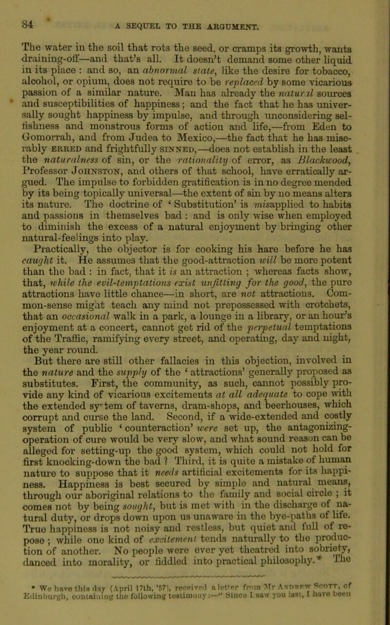 34 ‘ The water in the soil that rots the seed, or ci-amps its growth, wants draining-off—and that’s all. It doesn’t demand some other liquid in its place : and so, an abnormal slate, like the desire for tobacco, alcohol, or opium, does not require to be replaced by some vicarious passion of a similar nature. Man has already the natural sources and susceptibilities of happiness; and the fact that he has univer- sally sought happiness by impulse, and through unconsidering sel- fishness and monstrous forms of action and life,—from Eden to Gomorrah, and from Judea to Mexico,—the fact that he has mise- rably erred and frightfully sinned,—does not establish in the least the naturalness of sin, or the rationality of error, as Blaekuood, Professor Johnston, and others of that school, have erratically ar- gued. The impulse to forbidden gratification is in no degree mended by its being topically universal—the extent of sin by no means alters its nature. The doctrine of 4 Substitution’ is mtiapplied to habits and passions in themselves bad : and is only wise when employed to diminish the excess of a natural enjoyment by bringing other natural-feelings into play. Practically, the objector is for cooking his hare before he has caught it. He assumes that the good-attraction will be more potent than the bad : in fact, that it is an attraction ; whereas facts show, that, while the evil-temptations exist unfitting for the good, the pure attractions have little chance—in short, are not attractions. Com- mon-sense might teach any mind not prepossessed with crotchets, that an occasional walk in a park, a lounge in a library, or an hour’s enjoyment at a concert, cannot get rid of the perpetual temptations of the Traffic, ramifying every street, and operating, day and night, the year round. But there are still other fallacies in this objection, involved in the nature and the supply of the 4 attractions’ generally proposed as substitutes. First, the community, as such, cannot possibly pro- vide any kind of vicarious excitements at all adequate to cope with the extended sy-tem of taverns, dram-shops, and beerhouses, which corrupt and curse the land. Second, if a wide-extended and costly system of public 4 counteraction’ were set up, the antagonizing- operation of cure would be very slow, and what sound reason can be alleged for setting-up the good system, which could not hold for first knocking-down the bad ? Third, it is quite a mistake of human nature to suppose that it needs artificial excitements for its happi- ness. Happiness is best secured by simple and natural means, through our aboriginal relations to the family and social circle ; it comes not by being sought, but is met with in the discharge of na- tural duty, or drops down upon us unaware in the bye-paths of life. True happiness is not noisy and restless, but quiet and full of re- pose ; while one kind of excitement tends naturally to the produc- tion of another. No people were ever yet theatred into sobriety, danced into morality, or fiddled into practical philosophy.* fhe * We have this day (April 17lh,’57), received nlet'rr fmra Mr Aironrw Scott, of Edinburgh, containing the following testimony:—“ yinco 1 saw you last, I nave been