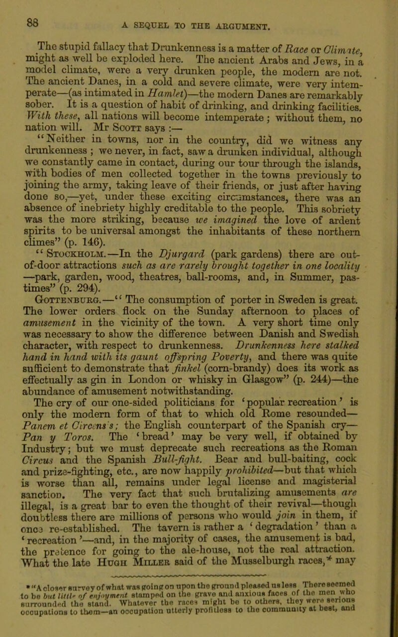 The stupid fallacy that Drunkenness is a matter of Race or Climate might as well be exploded here. The ancient Arabs and Jews, in a model climate, were a very drunken people, the modern are not. The ancient Danes, in a cold and severe climate, were very intem- perate—(as intimated in Hamlet)—the modern Danes are remarkably sober. It is a question of habit of drinking, and drinking facilities. With these, all nations will become intemperate ; without them, no nation will. Mr Scott says :— “Neither in towns, nor in the country, did we witness any drunkenness ; we never, in fact, saw a drunken individual, although we constantly came in contact, during our tour through the islands, with bodies of men collected together in the towns previously to joining the army, taking leave of their friends, or just after having done so,—yet, under these exciting circumstances, there was an absence of inebriety highly creditable to the people. This sobriety was the more striking, because we imagined the love of ardent spirits to be universal amongst the inhabitants of these northern climes” (p. 146). “ Stockholm.—In the Djurgard (park gardens) there are out- of-door attractions such as are rarely brought together in one locality —park, garden, wood, theatres, ball-rooms, and, in Summer, pas- times” (p. 294). Gottenburg.—“ The consumption of porter in Sweden is great. The lower orders flock on the Sunday afternoon to places of amusement in the vicinity of the town. A very short time only was necessary to show the difference between Danish and Swedish character, with respect to drunkenness. Drunkenness here stalked hand in hand with its gaunt offspring Poverty, and there was quite sufficient to demonstrate that finkel (corn-brandy) does its work as effectually as gin in London or whisky in Glasgow” (p. 244)—the abundance of amusement notwithstanding. The cry of our one-sided politicians for ‘ popular recreation ’ is only the modern form of that to which old Rome resounded— Panem et Circrns s; the English counterpart of the Spanish cry— Pan y Toros. The ‘ bread ’ may be very well, if obtained by Industry; but we must deprecate such recreations as the Roman Circus and the Spanish Bull-fight. Bear and bull-baiting, cock and prize-fighting, etc., aro now happily prohibited—but that which is worse than all, remains under legal license and magisterial sanction. The very fact that such brutalizing amusements are illegal, is a great bar to even the thought of their revival—though doubtless there are millions of persons who would join in them, if once re-established. The tavern is rather a ‘ degradation ’ than a ‘ recreation ’—and, in the majority of cases, the amusement is bad, the pretence for going to the ale-house, not the real attraction. What the late Hugh Miller said of the Musselburgh races/ may • A closer Harvey of what was going on upon the ground pleased us less There seemed to be but littlr of enjoyment stamped on the grave and anxious faoes of the men wno surrounded the stand. Whatever the races might bo to others, they were serious occupations to them—an occupation utterly profitless to the community at best, and