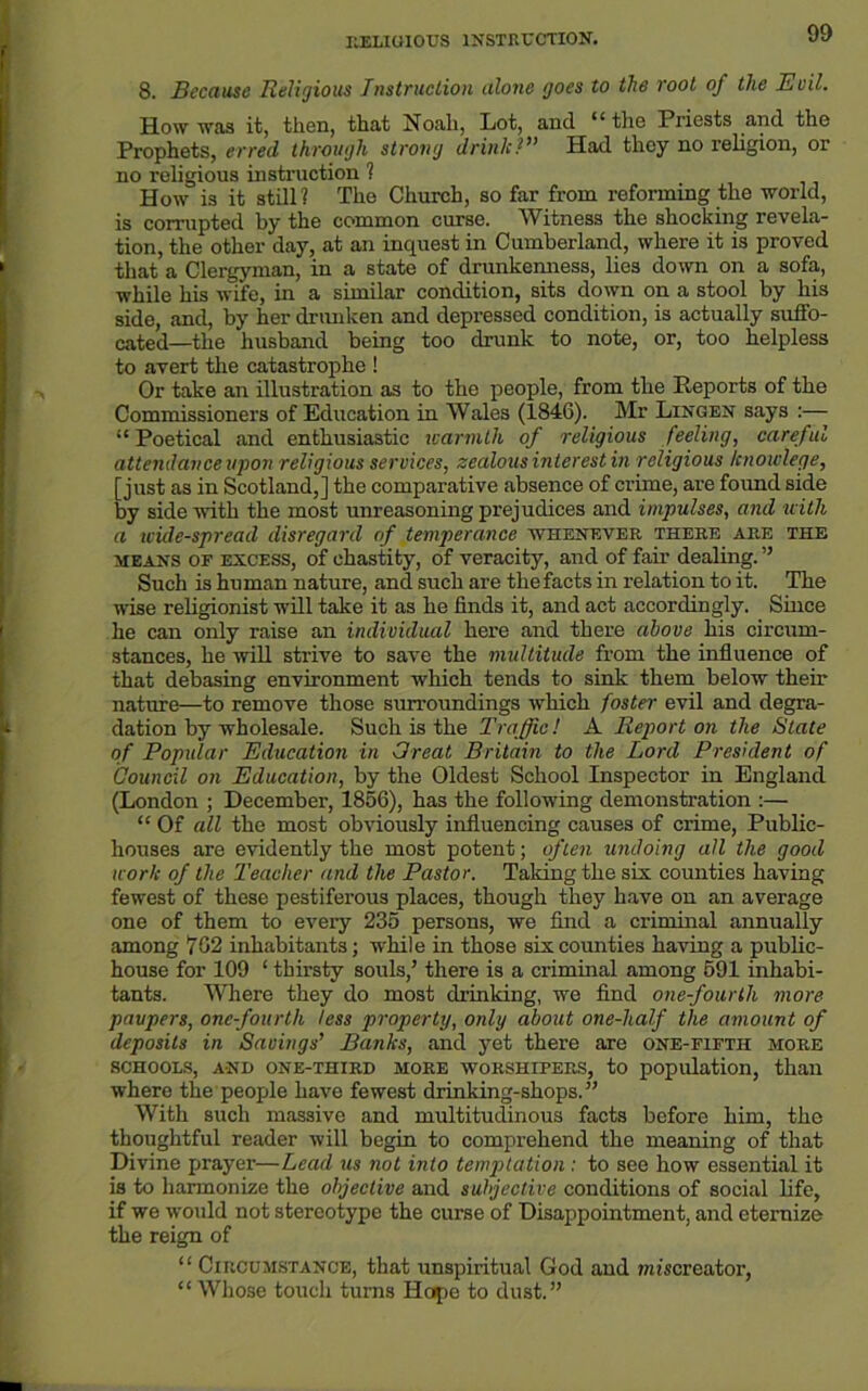 RELIGIOUS INSTRUCTION. 8. Because Religious Instruction alone goes to the root of the Evil. How was it, then, that Noah, Lot, and “ the Priests and the Prophets, erred through strong drink?” Had they no religion, or no religious instruction ? How is it still? The Church, so far from reforming the world, is corrupted by the common curse. Witness the shocking revela- tion, the other day, at an inquest in Cumberland, where it is proved that a Clergyman, in a state of drunkenness, lies down on a sofa, while his wife, in a similar condition, sits down on a stool by his side, and, by her drunken and depressed condition, is actually suffo- cated—the husband being too drunk to note, or, too helpless to avert the catastrophe ! Or take an illustration as to the people, from the Reports of the Commissioners of Education in Wales (1846). Mr Lingen says :—- “ Poetical and enthusiastic warmth of religious feeling, careful attendance upon religious services, zealous interest in religious knowlege, [just as in Scotland,] the comparative absence of crime, are found side by side with the most unreasoning prejudices and impulses, and with a wide-spread disregard of temperance whenever there are the means or excess, of chastity, of veracity, and of fair dealing. ” Such is human nature, and such are the facts in relation to it. The wise religionist will take it as he finds it, and act accordingly. Since he can only raise an individual here and there above his circum- stances, he will strive to save the multitude from the influence of that debasing environment which tends to sink them below their nature—to remove those surroundings which foster evil and degra- dation by wholesale. Such is the Traffic! A Report on the State of Popular Education in Great Britain to the Lord President of Council on Education, by the Oldest School Inspector in England (London ; December, 1856), has the following demonstration :— “ Of all the most obviously influencing causes of crime, Public- houses are evidently the most potent; often undoing all the good work of the Teacher and the Pastor. Taldng the six counties having fewest of these pestiferous places, though they have on an average one of them to every 235 persons, we find a criminal annually among 762 inhabitants; while in those six counties having a public- house for 109 ‘ thirsty souls,’ there is a criminal among 691 inhabi- tants. Where they do most drinking, we find one-fourth more paupers, onc-fourtli less property, only about one-half the amount of deposits in Savings’ Banks, and yet there are one-fifth more SCHOOLS, AND ONE-THIRD MORE WORSHIPERS, to population, than where the people have fewest drinking-shops.” With such massive and multitudinous facts before him, the thoughtful reader will begin to comprehend the meaning of that Divine prayer—Lead us not into temptation : to see how essential it is to harmonize the objective and subjective conditions of social life, if we would not stereotype the curse of Disappointment, and eternize the reign of “ Circumstance, that unspiritual God and wiiscreator, “ Whose touch turns Hope to dust.”