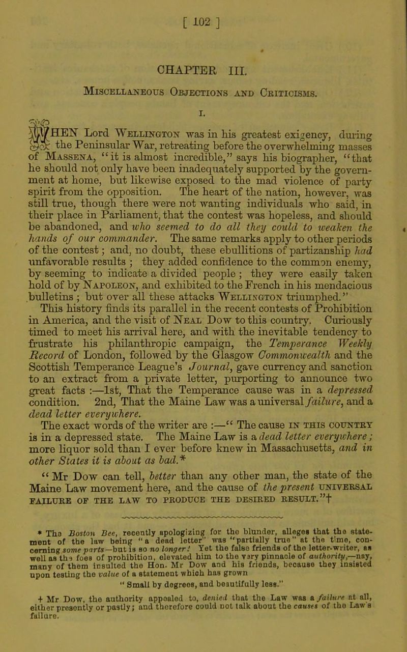 CHAPTER III. Miscellaneous Objections and Criticisms. i. fHEN Lord Wellington was in his greatest exigency, duiing the Peninsular War, retreating before the overwhelming masses of Massena, “it is almost incredible,” says his biographer, “that he should not only have been inadequately supported by the govern- ment at home, but likewise exposed to the mad violence of party spirit from the opposition. The heart of the nation, however, was still true, though there were not wanting individuals who said, in their place in Parliament, that the contest was hopeless, and should be abandoned, and who seemed to do all they could to weaken the hands of our commander. The same remarks apply to other periods of the contest; and, no doubt, these ebullitions of partizanship had unfavorable results ; they added confidence to the common enemy, by seeming to indicate a divided people ; they were easily taken hold of by Napoleon, and exhibited to the French in his mendacious bulletins ; but over all these attacks Wellington triumphed.” This history finds its parallel in the recent contests of Prohibition in America, and the visit of Neal Dow to this country. Curiously timed to meet his arrival here, and with the inevitable tendency to frustrate his philanthropic campaign, the Temperance Weekly Record of London, followed by the Glasgow Commonwealth and the Scottish Temperance League’s Journal, gave currency and sanction to an extract from a private letter, purporting to announce two great facts :—1st, That the Temperance cause was in a depressed condition. 2nd, That the Maine Law was a universal failure, and a dead letter everywhere. The exact words of the writer are :—“ The cause in this country is in a depressed state. The Maine Law is a dead letter everywhere; more liquor sold than I ever before knew in Massachusetts, and in other States it is about as bad* “ Mr Dow can tell, belter than any other man, the state of the Maine Law movement here, and the cause of the present universal FAILURE OF THE LAW TO PRODUCE THE DESIRED RESULT. ”f * Tho Boston Bee, recently apologizing for the blunder, alleges that the state- ment of the law being “a dead letter was “partially true at the time, con- cerning some ports-but is so no longer! Yet tho false friends of tho letter.writer, as well as ths foes of prohibition, elevated him to the vary pinnacle of authority,-—nay, many of them insulted the Hon. Mr Dow and his friends, because they insisted upon testing the value of a statement whioh has grown “ Small by degrees, and beautifully less. + Mr Dow, the authority appoaled to, denied that the Law was a failure at all, either presently or jrastly; and therefore coold not talk about the causts of tho Law's failure.